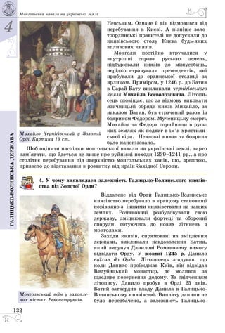 4
132
Галицько-волинськадержава Монгольська навала на українські землі
Невським. Одначе й він від­мо­вився від
перебування в Києві. А пізні­ше золо­
тоординські правителі не допускали до
князівського столу Києва будь-яких
впливових князів.
Монголи постійно втручалися у
внутрішні справи руських земель,
підбурювали князів до міжусобиць,
нерідко страчували претендентів, які
прибували до ординської столиці за
ярликом. Приміром, у 1246 р. до Батия
в Сарай-Бату викликали черні­гівського
князя Михайла Всеволодо­вича. Літопи­
сець сповіщає, що за відмову виконати
язичницькі обряди князь Михайло, за
наказом Батия, був стра­чений разом із
боярином Федором. Мученицьку смерть
Михайла та Федора сприйняли в русь­
ких землях як подвиг в ім’я христи­ян­
ської віри. Невдовзі князя та боярина
було канонізовано.
Щоб оцінити наслідки монгольської навали на українські землі, варто
пам’я­тати, що йдеться не лише про руйнівні походи 1239–1241 рр., а про
столітнє перебування під зверхністю монгольських ханів, що, зрештою,
призвело до відставання в розвитку від країн Західної Європи.
4. У чому виявлялася залежність Галицько-Волинського князів-
ства від Золотої Орди?
Віддалене від Орди Галицько-Волинське
князівство перебувало в кращому становищі
порівняно з іншими князівствами на наших
землях. Романовичі розбудовували свою
державу, зміцнювали фортеці та оборонні
споруди, готуючись до нових зіткнень з
монголами.
Заходи князів, спрямовані на зміцнення
держави, викликали невдоволення Батия,
який висунув Данилові Романовичу вимогу
відвідати Орду. У жовтні 1245 р. Данило
виїхав до Орди. Літописець згадував, що
коли Данило проїжджав Київ, він відвідав
Видубицький монастир, де молився за
щасливе повернення додому. За свідченням
літопису, Данило пробув в Орді 25 днів.
Батий затвердив владу Данила в Галицько-
Волинському князівстві. Виплату данини не
було передбачено, а залежність Галицько-
Монгольський воїн у захоп­ле­
них містах. Реконструкція.
Михайло Чернігівський у Золотій
Орді. Картина 19 ст.
 