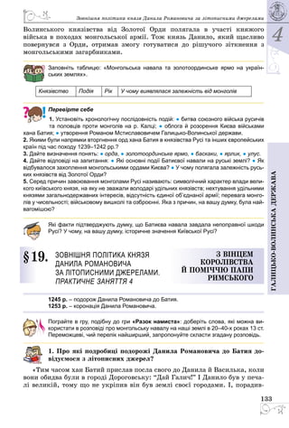 4
133
Галицько-волинськадержава
Зовнішня політика князя Данила Романовича за ­літописними джерелами
Волинського князівства від Золотої Орди полягала в участі княжого
війська в походах монгольської армії. Тож князь Данило, який щасливо
повернувся з Орди, отримав змогу готуватися до рішучого зіткнення з
мон­гольськими загарбниками.
Заповніть таблицю: «Монгольська навала та золотоординське ярмо на україн-
ських землях».
Князівство Подія Рік У чому виявлялася залежність від монголів
Перевірте себе
1. Установіть хронологічну послідовність подій: ● битва союзного війська русичів
та половців проти монголів на р. Калці; ● облога й розорення Києва військами
хана Батия; ● утворення Романом Мстиславовичем Галицько-Волинської держави.
2. Якими були напрямки вторгнення орд хана Батия в князівства Русі та інших європейських
країн під час походу 1239–1242 рр.?
3. Дайте визначення понять: ● орда, ● золотоординське ярмо, ● баскаки, ● ярлик, ● улус.
4. Дайте відповіді на запитання: ● Які основні події Батиєвої навали на руські землі? ● Як
відбувалося захоплення монгольськими ордами Києва? ● У чому полягала залежність русь-
ких князівств від Золотої Орди?
5. Серед причин завоювання монголами Русі називають: символіч­ний характер влади вели-
кого київського князя, на яку не зважали володарі удільних князівств; нехтування удільними
князями загальнодержавних інтересів, відсутність єдиної об’єднаної армії; перевага монго-
лів у чисельності; військовому вишколі та озброєнні. Яка з причин, на вашу думку, була най-
вагомішою?
Які факти підтверджують думку, що Батиєва навала завдала непоправної шкоди
Русі? У чому, на вашу думку, історичне значення Київської Русі?
§ 19.	 Зовнішня політика князя 
Данила Романовича
за ­літописними джерелами.
Практичне заняття 4
З вінцем
королівства
й поміччю папи
Римського
1245 р. – подорож Данила Романовича до Батия.
1253 р. – коронацiя Данила Романовича.
Пограйте в гру, подібну до гри «Разок намиста»: доберіть слова, які можна ви­
користати в розповіді про монгольську навалу на наші землі в 20–40-х роках 13 ст.
Переможцеві, чий перелік найширший, запропонуйте скласти згадану розповідь.
1. Про які подробиці подорожі Данила Романовича до Батия до-
відуємося з літописних джерел?
«Тим часом хан Батий прислав посла свого до Данила й Василька, коли
вони обидва були в городі Дороговську: “Дай Галич!” І Данило був у печа­
лі великій, тому що не укріпив він був землі своєї городами. І, порадив­
 