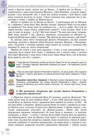 4
134
Галицько-волинськадержава Зовнішня політика князя Данила Романовича за ­літописними джерелами
шися з братом своїм, поїхав він до Батия… І прибув він до Києва, – і,
прийшовши у храм архістратига Михаїла, тобто Видобич, скликав чорно­
ризців і весь монаший чин. І коли він сказав ігумену і всій братії, щоб
вони вчинили молитву за нього. І було сповнено так, вирушив він із мо­
настиря в човні, і прибув до Переяславля.
Звідти ж прибув він до Батия на Волгу… І поклонився він за обичаєм
їх, і ввійшов у вежу його. Він, Батий, сказав: “Данило! Чому ти єси давно
не прийшов? Але якщо нині ти прийшов єси, – то й се добре. Чи п’єш ти
чорне молоко, наше пиття, кобилячий кумиз?”. І він сказав: “Досі я не
пив. А нині ти велиш – я п’ю”. Він тоді сказав: “Ти вже наш-таки, татарин.
Пий наше пиття!” І він, Данило, випивши, поклонився за обичаєм їх.
І прислав Батий вина дзбан, і сказав: “Не звикли ви пити молока, пий вино!”
О, лихіша лиха честь татарськая! Данило Романович, що був князем
великим, володів із братом своїм Руською землею, Києвом, і Володими­
ром, і Галичем, і іншими краями, нині сидить на колінах і холопом себе
називає! О, лиха ти, честь татарськая!
Пробув же князь у них днів двадцять і п’ять, а тоді одпущений був, і
поручена була земля його йому. І прийшов він у землю свою, і зустрів
його брат Василько і сини його. І був плач через обиду його, але ж більша
була радість, що він є здоров».
• Чому Данило Романович поїхав до Золотої Орди? Чи міг він уникнути цього ві-
зиту? • Складіть маршрут Данилової подорожі до Сарая. • Як відбулася зустріч
князя з Батиєм?
• Про які риси вдачі Данила Романовича свідчить, на вашу думку, його подорож
до Орди? • Оцініть цей вчинок як зовнішньополітичний захід, навівши 2–3 аргу­
менти.
Працюймо самостійно. Завдання 1. Викладіть власні міркування про те, чому
літописець, розповідаючи про поїздку Данила Романовича в Орду  – загалом
успішну та безпечну для князя, писав із гіркотою: «О, лихіша лиха честь татар-
ськая!»?
2. Що розповідає літописець про зустріч Данила Романовича з
угорським правителем?
«…Прислав король угорський Бела IV вісника, кажучи Данилові: “Ві­
зьми дочку мою за сина свойого Льва”… У рік 1252 прислав король угор­
ський Бела до Данила посла, прохаючи його прийти на поміч, на бій, – бо
він мав війну з німцями. Данило рушив йому на поміч і прийшов до горо­
да Пожга (нині столиця Словаччини Братислава). І виїхав король з по­
слами німецькими назустріч же Данилу-князю... Німці тим часом
дивувалися оружжю татарському: бо коні були в личинах  і в попонах
шкіряних, а люди – в латах, і велике було сяйво полків його од оружжя,
що виблискувало. Сам же Данило їхав поруч із королем за звичаєм русь­
ким: кінь під ним був напрочуд гарний, сідло позолочене, стріли й шабля
золотом оздоблені та іншими прикрасами, аж дивно було, а жупан із тка­
нини грецької широким золотим мереживом обшитий, і чоботи зелені
 