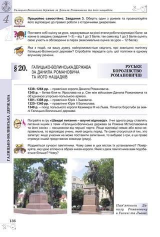4
136
Галицько-волинськадержава Галицько-Волинська держава за Данила Романовича та його нащадків
Працюймо самостійно. Завдання 3. Оберіть один з уривків та проаналізуйте
його відповідно до правил роботи з історичними джерелами.
Поставте собі оцінку за урок, зарахувавши за різні етапи роботи відповідні бали: за
кожне із завдань (завдання 1–3) – від 1 до 3 балів; так само від 1 до 3 балів оцініть
свою участь в обговоренні в парах (максимальна оцінка за урок – 12 балів).
Яка з подій, на вашу думку, найпромовистіше свідчить про зовнішню політику
Галицько-Волинської держави? Спробуйте передати суть цієї політики в одному
влучному реченні.
§ 20.	 Галицько-Волинськадержава
за Данила Романовича
та його нащадків
Руське
королівство
Романовичів
1238–1264 рр. – правління короля Данила Романовича.
1245 р. – битва біля м. Ярослава на р. Сян між військами Данила Романовича та
об’єднаною угорсько-польською армією.
1301–1308 рр. – правління Юрiя I Львовича.
1325–1340 рр. – правління Юрія ІІ Болеслава.
1340 р. – похід польського короля Казимира ІІІ на Львів. Початок боротьби за зем-
лі Галицько-Волинської держави.
Пограйте в гру «Швидкі питання – влучні відповіді». Учні одного ряду ставлять
питання іншим з теми «Галицько-Волинська держава за Романа Мстиславовича
та його синів» – ланцюжком від першої парти. Якщо відповіді немає або вона не-
правильна, то відповідає учень, який сидить поряд. Те саме стосується й тих, хто
запитує: якщо учасник не може поставити запитання, то вибуває з гри, а це право
отримує інший представник команди (ряду).
Роздивіться сучасні пам’ятники. Чому саме в цих містах їх установлено? Помір­
куйте, яку ідею втілено в образі князя-короля. Який з двох пам’ятників вам подоба­
ється більше? Чому?
Пам’ятники Да-
нилу Романовичу
в Галичі та Львові.
 