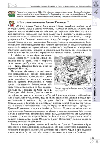 4
137
Галицько-волинськадержава
Галицько-Волинська держава за Данила Романовича та його нащадків
Роздивіться карту на с. 122. • На які землі поширив свою владу Данило Романович
напередодні монгольської навали? • Порівняйте кордони держави Данила Рома-
новича з кордонами Київської Русі часів розквіту. • Яку відмінність помітили?
1. Чим уславився король Данило Романович?
«Сей же король Данило був князем добрим, хоробрим, мудрим, який
спорудив городи многі, і церкви поставив, і оздобив їх різноманітними при-
красами, та братолюбством він світився був із братом своїм Васильком...» –
так літописець розповідає про риси характеру й діяльність князя-короля.
Князювати Данило Романович почав на Волині в 20-ті роки 13 ст., а 1238 р.
утвердився і в Галичині, подолавши міжусобні чвари, що спалахнули по
смерті Романа за участі галицького боярства. Протягом володарювання йому
доводилося одночасно долати опір кількох суперників: зі сходу загрожували
монголи, із заходу на ук­раїнські землі зазіхала Литва, Польща та Угорщина.
Одночасно доводилося воювати з непокірними боярами, які схилялися до
Ростислава Михайловича із чернігівської династії та його союз­ників.
З ініціативи князя було закладено
кілька нових міст, зокрема Львів, на­
званий так на честь Лева  – старшого
сина князя, розбудовано нову столи­
цю  – Холм (Західна Волинь, нині на
території Польщі).
На попередніх уроках ви довідалися
про найважливіші заходи зовнішньої
політики Данила, пригадайте їх. Дже­
рела розповідають також про перемогу
війська Данила Романовича в битві
проти приведеного Ростиславом вій­
ська угорського короля та його союзни­
ків біля м. Ярослава на Сяні 1245 р.
Унаслідок цієї битви Данило зламав
опір бояр, остаточно утвердився в Галичі й надовго поклав край зазіхан­
ням Угорського королівства. Тоді ж князь здійснював успішні походи про­
ти литовців і ятвягів, 1243 р. узяв Люблін і Люблінську землю.
Допомагаючи у боротьбі за австрійську корону синові Роману, одружено­
му із сестрою австрійського герцога Фрідріха II Бабенберга Гертрудою,
Данило Романович пішов на Чехію та Сілезію. Проте активність зовніш­
ньої політики Данила виявлялася не тільки у воєнних походах. Свідченням
її були й династичні шлюби його дітей. Так, Лев Данилович був одружений
з дочкою угорського короля Бели IV. Інший син, Шварно, узяв шлюб з
дочкою литовського князя Міндовга. Дочку Переяславу Данило видав за
мазовецького князя Земовита.
Важливим напрямом зовнішньої політики Данила Романовича були
відносини з монгольськими володарями. Ви вже знаєте про характер за­
лежності Галицько-Волинської держави від Золотої Орди і про подорож
князя до хана Батия, що свідчить про дипломатичні заходи Данила.
Реконструкція Львова часів Данила
Романовича.
 