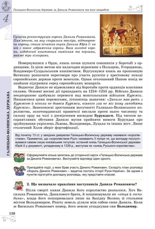4
138
Галицько-волинськадержава Галицько-Волинська держава за Данила Романовича та його нащадків
Сучасна реконструкція корони Данила Романовича.
Пам’яткою, на яку спиралися ювеліри, відтворюю-
чи корону, стала печатка онука Данила Юрія І: на
ній є повне зображення корони. Вага золотої коро-
ни, оздобленої коштовним камінням та перлами,
майже три кіло­грами.
Повернувшися з Орди, князь почав шукати союзників у боротьбі з ор­
динцями. Із цією метою він налагодив відносини з Польщею, Угорщиною,
Владимиро-Суздальським князівством. Відгукнувся князь на пропозицію
Ватикану розпочати переговори про участь русичів у хрестовому поході
європейських держав проти монголів. Однак оголошений Папою похід не
знайшов підтримки серед європейських монархів.
Водночас Данило не відмовлявся від боротьби проти ординців власними
силами. Основні воєнні дії припадають на 1254–1255 рр. Військо Данила
неодноразово здобувало перемоги над монгольським військом Куремси.
Пишаючися цими перемогами, літописець зазначив: «Данило мав рать з
Куремсою й ніколи не боявся Куремси, ніякого зла не міг йому заподіяти
Куремса». Занепокоєні зростанням могутності Галицько-Волинського ко­
ролівства, золотоординські правителі вислали проти нього численну та
сильну орду на чолі з досвідченим воєводою Бурундаєм. Під тиском не­
сприятливих обставин Данило мусив прийняти вимоги Бурундая про
зруйнування укріплень Львова, Володимира, Луцька та інших міст. Лише
столичний Холм зберіг фортифікації.
Від початку 13 ст. у західних джерелах Галицько-Волинську державу називали «королів-
ством». Прикметно, що «королівством Русі» називають її попри те, що володар послуго-
вувався самим лише князівським титулом: останній князь Галицько-Волинської держави
Юрій ІІ у документі, укладеному в 1339 р., виступає як «князь Руського королівства».
Сформулюйте кілька запитань до історичної карти «Галицько-Волинська держава
за Данила Романовича». Вислухайте відповіді один одного.
Пригадайте події, у яких брав участь Данило Романович. Складіть план розповіді
«Король Данило Романович – видатна постать історії Руси-України». За одним з
пунктів підготуйте докладну розповідь, яку представте класові.
2. Що визначало правління наступників Данила Романовича?
Після смерті князя Данила його королівство розпалося. Хоч Ва­
силька Романовича, Данилового брата, й пошановували як «отця й госпо-
дина», влада його поширювалася лише на Західну Волинь зі стольним
містом Володимиром. Решту земель ділили між собою сини Данила. Коли
ж Василько Романович помер, його землю успадкував син Володимир.
 