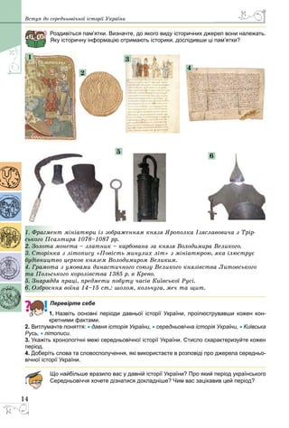 14
Вступ до середньовічної історії України
Роздивіться пам’ятки. Визначте, до якого виду історичних джерел вони належать.
Яку історичну інформацію отримають історики, дослідивши ці пам’ятки?
1
5
6
2
3
4
1. Фрагмент мініатюри із зображенням князя Ярополка Ізяславовича з Трір-
ського Псалтиря 1078–1087 рр.
2. Золота монета – златник – карбована за князя Володимира Великого.
3. Сторінка з літопису «Повість минулих літ» з мініатюрою, яка ілюструє
будівництво церков князем Володимиром Великим.
4. Грамота з умовами династичного союзу Великого князівства Литовського
та Польського королівства 1385 р. в Крево.
5. Знаряддя праці, предмети побуту часів Київської Русі.
6. Озброєння воїна 14–15 ст.: шолом, кольчуга, меч та щит.
Перевірте себе
1. Назвіть основні періоди давньої історії України, проілюструвавши кожен кон-
кретними фактами.
2. Витлумачте поняття: • давня історія України, • середньовічна історія України, • Київська
Русь, • літописи.
3. Укажіть хронологічні межі середньовічної історії України. Стисло схарактеризуйте кожен
період.
4. Доберіть слова та словосполучення, які використаєте в розповіді про джерела середньо-
вічної історії України.
Що найбільше вразило вас у давній історії України? Про який період українського
Середньовіччя хочете дізнатися докладніше? Чим вас зацікавив цей період?
 