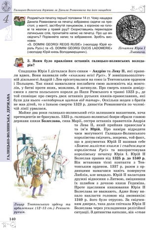 4
140
Галицько-волинськадержава Галицько-Волинська держава за Данила Романовича та його нащадків
Роздивіться печатку першої половини 14 ст. Чому нащадка
Данила Романовича на печатці зображено сидячи на пре-
столі, у мантії, застібнутій ланцюжком, з короною на голо-
ві та жезлом у правій руці? Скориставшись перекладом
латинських слів, прочитайте напис на печатці. Про що він
свідчить? Порівняйте напис та зображення. Зробіть вис­
новки.
«S. DOMINI GEORGI REGIS RUSIE» («володар Юрій ко-
роль Русі») та «S. DOMINI GEORGI DUCIS LADOMERIE»
(«володар Юрій князь Володимирщини»).
3. Яким було правління останніх галицько-волинських волода-
рів?
Спадщина Юрія І дісталася його синам – Андрію та Леву II, які прави­
ли вдвох. Вони називали себе «князями всієї Русі». У зовнішньополітич­
ній діяльності Андрій і Лев орієнтувалися на союз із Тевтонським орденом
і Польщею. Так князі намагалися послабити свою залежність від монго­
лів, у битві проти яких, можливо, й загинули. Про смерть князів довіду­
ємося з листа польського короля до Папи Римського в травні 1323 р., де
той сповіщає про смерть двох останніх руських князів-православних, які
були для нього «непоборним щитом від татар». Оскільки жоден з братів
не мав дітей, то з їхньою смертю 1323 р. династія Романовичів по чолові­
чій лінії урвалася.
Майже два роки галицько-волинський стіл залишався вакантним, хоча
претендентів не бракувало. 1325 р. галицько-волинські бояри обрали главою
держави князя Болеслава, сина Марії, сестри останніх правителів Андрія
та Лева II, який прийняв пра­во­слав’я
та ім’я Юрій. Про наміри відродити
часи могутності Гали­цько-Волинського
королівства свідчить, зокрема, той факт,
що в документах Юрій II називав себе
«Божою милістю князем і спадкоємцем
королівства Русі» та використовував
королівську печатку Юрія І. Юрій II
Болеслав правив від 1325 р. до 1340 р.
Він встановив тісні контакти з Тев­
тонським орденом. 1337 р. разом з ор­
динцями намагався навіть повернути
Люблін, але невдало. Юрій ІІ налагодив
дружні відносини з Литвою, зміцнивши
їх шлюбом з дочкою князя Гедиміна.
Проте щасливим князювання Юрія ІІ
Болеслава не вважають. Адже йому ви­
пало накласти головою від змовників:
1340 р. його було отруєно. За свідчен­
ням джерел, така доля спіткала Юрія ІІ
Болеслава через ускладнення релігійної
ситуації. З дитинства католик, він «став
Лицар Тевтонського ордену та
арбалетник (12–13 ст.) Рекон­ст­
рук­ція.
Печатка Юрія І
Львовича.
 