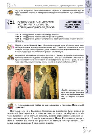 4
143
Галицько-волинськадержава
Розвиток освіти, літо­писання, архітектури та малярства...
Яку роль відігравала Галицько-Волинська держава в європейській політиці? Чи
були підстави в літописців та європейських хроністів називати її Руським королів-
ством?
§ 21.	 Розвиток освіти, літо­писання,
архітектури та малярства
в Галицько-Волинській державі
«Літописів
мурованих
громаддя…»
1157 р. – спорудження Успенського собору в Галичі.
1160 р. – спорудження Успенського собору у Володимирі.
1200 р. – спорудження церкви Пантелеймона в селі Шевченкове поблизу сучасно-
го Галича.
Пограйте в гру «Відгадай ім’я». Ведучий «задумує» героя. Ставлячи запитання,
які передбачають відповідь словами «так», «ні», «почасти», намагайтеся якнай-
швидше відгадати ім’я історичного діяча. Кількість питань можна обмежити до 3–5.
Стежте, щоб пауза між питаннями тривала кілька секунд.
Роздивіться зображення архангелів Михаїла та Гавриїла в церкві Святої Велико­
мучениці Параскеви в Даляві (нині територія Польщі). Особливістю цих ікон є зо-
браження постатей на повний зріст (знизу зображення втрачено) – риса, не влас-
тива візантійському мистецтву, з яким споріднена культура Київської Русі.
• Зробіть висновок про роз-
виток мистецтва іконопису
в Галицько-Волинських зем­
­лях 13  – першої половини
14 ст.
1. Як розвивалися освіта та книгописання в Галицько-Волинській
державі?
Центрами освіти в Галицько-Волинському князівстві були церкви та
монастирі. Викладання в тогочасних школах істотно не відрізнялося від
часів Київської Русі: навчали читання, письма церковнослов’янською мо­
вою, церковного співу. З житія митрополита Петра Ратенського, родом з
Волині, відомо, що його в сім років батьки віддали «книг учитися». Осе­
редки освіти виникали й при дворах князів.
 