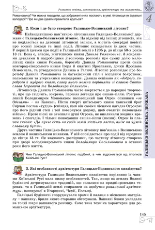 4
145
Галицько-волинськадержава
Романовича? Чи можна твердити, що зображені князі постають в уяві літописця як ідеальні
володарі? Про які два ідеали правителя йдеться?
2. Коли і де було створено Галицько-Волинський літопис?
Найвидатнішою пам’яткою літописання Галицько-Волинської дер­
жави є Галицько-Волинський літопис. На вiдмiну вiд iнших лiтописiв, вiн
не подiляється на датованi лiтописнi записи, а містить своєрiднi повiстi
про воєннi походи та iншi подiї. Лiтопис складається із двох частин.
У першiй ідеться про подiї в Галицькiй землi з 1205 р. до кiнця 50-х років
13 ст. Вона є, власне, життєписом князя Данила Романовича. З яскрави­
ми деталями й подробицями літописець розповів про сумну долю мало­
літніх синів князя Романа, боротьбу Данила Романовича проти синів
новгород-сіверського князя Ігоря й княгині Ярославни, дочки Ярослава
Осмомисла, та утвердження Данила в Галичі. Літопис розповідає про бо­
ротьбу Данила Романовича за батьківський стіл з місцевим боярством,
польськими та угорськими володарями. Данила оспівано як «доброго, хо-
роброго й мудрого князя, славу якого можна порiвняти зi славою Свято­
слава Iгоровича та Володимира Великого».
Літописець Данила Романовича часто звертається до народної творчос­
ті, про що свідчить, зокрема, переказ легенди про євшан-зілля. Розгром­
лений Володимиром Мономахом половецький хан Отрок опинився «за
Обезами»  – на Кавказі. Після смерті київського князя ханський брат
Сирчан послав «гудця» (співця), щоб він своїми піснями нагадав Отрокові
про його рідний степ і той повернувся додому, щоб очолити половецьке
військо. Проте пісні не зачепили душі Отрока, не викликали жодних вра­
жень і спогадів. І тільки понюхавши євшан-зілля (полин), Отрок із пла­
чем сказав: «Да лучче єсть на своїй землі кістьми лягти, аніж на чужій
славному бути».
Друга частина Галицько-Волинського лiтопису пов’язана з Волинською
землею й волинськими князями. У ній оповідається про події від середини
до кінця 13 ст. Як вважають дослідники, цю частину лiтопису створено
при дворі володимирського князя Володимира Васильковича в останні
роки його життя.
Чим Галицько-Волинський літопис подібний, а чим відрізняється від літописів
Київської Русі?
3. Які особливості архітектури Галицько-Волинського князівства?
Архітектура Галицько-Волинського князівства порівняно із часа­
ми Київської Русі мала низку особливостей. Так, якщо на землях Волині
будівничі дотримувалися традицій, що склалися на придніпровських те­
ренах, то в Галицькій землі спиралися на здобутки романської архітек-
тури, поширеної в Угорщині, Чехії, Польщі.
Галицькі будівничі споруджували храми й палаци з місцевого матеріа­
лу – вапняку, брили якого старанно обтесували. Вапняні блоки укладали
на тонкі шари вапняного розчину. Саме така техніка характерна для ро­
манської архітектури.
Розвиток освіти, літо­писання, архітектури та малярства...
 