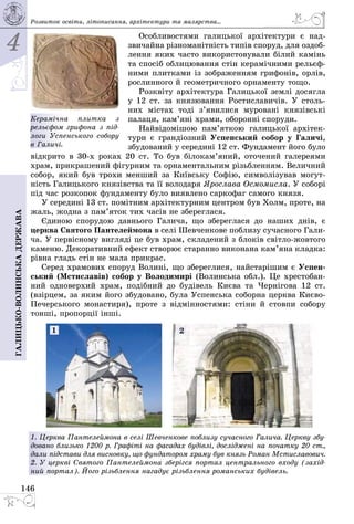 4
146
Галицько-волинськадержава
Особливостями галицької архітектури є над­
звичайна різноманітність типів споруд, для оздоб­
лення яких часто використовували білий камінь
та спосіб облицювання стін керамічними рельєф­
ними плитками із зображенням грифонів, орлів,
рослинного й геометричного орнаменту тощо.
Розквіту архітектура Галицької землі досягла
у 12 ст. за князювання Ростиславичів. У столь­
них містах тоді з’явилися муровані князівські
палаци, кам’яні храми, оборонні споруди.
Найвідомішою пам’яткою галицької архітек­
тури є грандіозний Успенський собор у Галичі,
збудований у середині 12 ст. Фундамент його було
відкрито в 30-х роках 20 ст. То був білокам’яний, оточений галереями
храм, прикрашений фігурним та орнаментальним різьбленням. Величний
собор, який був трохи менший за Київську Софію, символізував могут­
ність Галицького князівства та її володаря Ярослава Осмомисла. У соборі
під час розкопок фундаменту було виявлено саркофаг самого князя.
У середині 13 ст. помітним архітектурним центром був Холм, проте, на
жаль, жодна з пам’яток тих часів не збереглася.
Єдиною спорудою давнього Галича, що збереглася до наших днів, є
церква Святого Пантелеймона в селі Шевченкове поблизу сучасного Гали­
ча. У первісному вигляді це був храм, складений з блоків світло-жовтого
каменю. Декоративний ефект створює старанно виконана кам’яна кладка:
рівна гладь стін не мала прикрас.
Серед храмових споруд Волині, що збереглися, найстарішим є Успен-
ський (Мстиславів) собор у Володимирі (Волинська обл.). Це хрестобан­
ний одноверхий храм, подібний до будівель Києва та Чернігова 12 ст.
(взірцем, за яким його збудовано, була Успенська соборна церква Києво-
Печерського монастиря), проте з відмінностями: стіни й стовпи собору
тонші, пропорції інші.
1. Церква Пантелеймона в селі Шевченкове поблизу сучасного Галича. Церкву збу-
довано близько 1200 р. Графіті на фасадах будівлі, досліджені на початку 20 ст.,
дали підстави для висновку, що фундатором храму був князь Роман Мстиславович.
2. У церкві Святого Пантелеймона зберігся портал центрального входу (захід-
ний портал). Його різьблення нагадує різьб­лення романських будівель.
1 2
Розвиток освіти, літо­писання, архітектури та малярства...
Керамічна плитка з
рельєфом грифона з під-
логи Успенського собору
в Галичі.
 