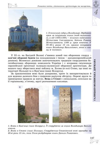 4
147
Галицько-волинськадержава
1. Успенський собор у Володимирі. Збудовано
храм за ініціативи князя (тоді волинсько-
го, а від 1167(1168) – великого київського)
Мстислава Ізяславовича, батька Романа
Мстиславовича. 1160 р. храм освячено. У
70–80-х роках 13 ст. храмом опікувався
князь Володимир Василькович, якого в ньо-
му ж поховано.
У 13 ст. на Західній Волині з’явився новий тип оборонних споруд –
кам’яні оборонні башти (за походженням і типом – західноєвропейський
донжон). Волинські донжони започатковують традицію спорудження ба­
гатобаштових оборонних комплексів України і є яскравим свідченням
європейської орієнтації галицько-волинської оборонної архітектури. До
нашого часу збереглися вежі поблизу м. Холма (в селі Стовп, що нині на
території Польщі) та в Кам’янці (нині Білорусь).
За призначенням вежі були дозорними, проте їх використовували й
для ведення далекого бою з широким радіусом обстрілу. Окремі яруси та
приміщення правили за житло. Вежа в Стовпі є унікальною, оскільки на
її горішньому, п’ятому, ярусі розташовано каплицю.
1. Вежа в Кам’янці (нині Білорусь). Її споруджено за князя Володимира Василь-
ковича.
2. Вежа в Стовпі (нині Польща). Спорудження Стовпівської вежі припадає на
40-ві роки 13 ст., коли Холм розбудовував князь Данило Романович.
1 2
Розвиток освіти, літо­писання, архітектури та малярства...
 