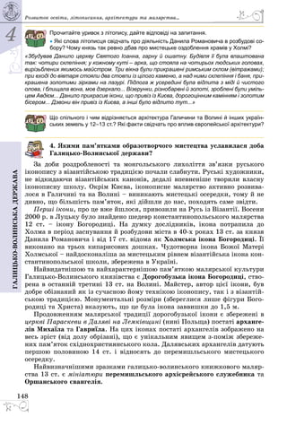 4
148
Галицько-волинськадержава
Прочитайте уривок з літопису, дайте відповіді на запитання.
• Які слова літописця свідчать про діяльність Данила Романовича в розбудові со-
бору? Чому князь так ревно дбав про мистецьке оздоблення храмів у Холмі?
«Збудував Данило церкву Святого Іоанна, гарну й ошатну. Будівля її була влаштована
так: чотири склепіння; у кожному куті – арка, що стояла на чотирьох людських головах,
вирізьблених якимось майстром. Три вікна були прикрашені римським склом (вітражами);
при вході до вівтаря стояли два стовпи із цілого каменю, а над ними склепіння і баня, при-
крашена золотими зірками на лазурі. Підлога ж усередині була відлита з міді й чистого
олова, і блищала вона, мов дзеркало... Візерунки, різнобарвні й золоті, зроблені були уміль-
цем Авдієм... Данило прикрасив ікони, що привіз із Києва, дорогоцінним камінням і золотим
бісером... Дзвони він привіз із Києва, а інші було відлито тут...»
Що спільного і чим відрізняється архітектура Галичини та Волині й інших україн-
ських земель у 12–13 ст.? Які факти свідчать про вплив європейської архітектури?
4. Якими пам’ятками образотворчого мистецтва уславилася доба
Галицько-Волинської держави?
За доби роздробленості та монгольського лихоліття зв’язки руського
іконопису з візантійською традицією почали слабнути. Руські художники,
не відкидаючи візантійських канонів, дедалі впевненіше творили власну
іконописну школу. Окрім Києва, іконописне малярство активно розвива­
лося в Галичині та на Волині – виникають мистецькі осередки, тому й не
дивно, що більшість пам’яток, які дійшли до нас, походять саме звідти.
Перші ікони, про це вже йшлося, привозили на Русь із Візантії. Восени
2000 р. в Луцьку було знайдено шедевр константинопольського малярства
12  ст.  – ікону Богородиці. На думку дослідників, ікона потрапила до
Холма в період заснування й розбудови міста в 40-х роках 13 ст. за князя
Данила Романовича і від 17 ст. відома як Холмська ікона Богородиці. Її
виконано на трьох кипарисових дошках. Чудотворна ікона Божої Матері
Холмської – найдосконаліша за мистецьким рівнем візантійська ікона кон­
стантинопольської школи, збережена в Україні.
Найвидатнішою та найхарактернішою пам’ят­кою малярської культури
Галицько-Волинського князівства є Дорогобузька ікона Богородиці, ство­
рена в останній третині 13 ст. на Волині. Майстер, автор цієї ікони, був
добре обізнаний як із сучасною йому технікою іконопису, так і з візантій­
ською традицією. Монументальні розміри (збереглися лише фігури Бого­
родиці та Христа) вказують, що це була ікона заввишки до 1,5 м.
Продовженням малярської традиції дорогобузької ікони є збережені в
церкві Параскеви в Даляві на Лемківщині (нині Польща) постаті арханге-
лів Михаїла та Гавриїла. На цих іконах постаті архангелів зображено на
весь зріст (від долу обрізані), що є унікальним явищем з-поміж збереже­
них пам’яток східнохристиянського кола. Далявських архангелів датують
першою половиною 14 ст. і відносять до перемишльського мистецького
осередку.
Найвизначнішими зразками галицько-волинського книжкового маляр­
ства 13 ст. є мініатюри перемишльського архієрейського служебника та
Оршанського євангелія.
Розвиток освіти, літо­писання, архітектури та малярства...
 