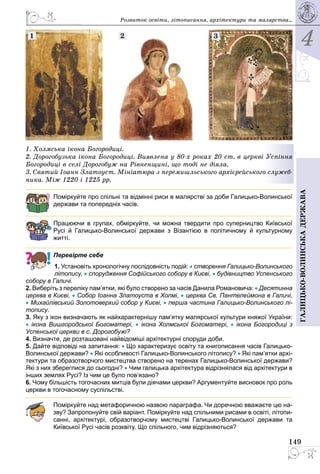 4
149
Галицько-волинськадержава
1. Холмська ікона Богоро­диці.
2. Дорогобузька ікона Богородиці. Виявлена у 80-х роках 20 ст. в церкві Успіння
Богородиці в селі Дорогобуж на Рівненщині, що тоді не діяла.
3. Святий Іоанн Златоуст. Мініатюра з перемишльського архієрейського служеб-
ника. Між 1220 і 1225 рр.
2 31
Поміркуйте про спільні та відмінні риси в малярстві за доби Галицько-Волинської
держави та попередніх часів.
Працюючи в групах, обміркуйте, чи можна твердити про суперництво Київської
Русі й Галицько-Волинської держави з Візантією в політичному й культурному
­житті.
Перевірте себе
1. Установіть хронологічну послідовність подій: • створення Галицько-Волин­сько­го
літопису, • спорудження Софійського собору в Києві, • будівництво Успен­ського
собору в Галичі.
2. Виберіть з переліку пам’ятки, які було створено за часів Данила Романовича: • Десятинна
церква в Києві, • Собор Іоанна Златоуста в Холмі, • церква Св. Пантелеймона в Галичі,
• Михайлівський Золотоверхий собор у Києві, • перша частина Галицько-Волинського лі-
топису.
3. Яку з ікон визначають як найхарактернішу пам’ятку малярської культури княжої України:
•  ікона Вишгородської Богоматері, •  ікона Холмської Богоматері, •  ікона Богородиці з
Успенської церкви в с. Дорогобужі?
4. Визначте, де розташовані найвідоміші архітектурні споруди доби.
5. Дайте відповіді на запитання: • Що характеризує освіту та книгописання часів Галицько-
Волинської держави? • Які особливості Галицько-Волинського літопису? • Які пам’ятки архі-
тектури та образотворчого мистецтва створено на теренах Галицько-Волинської держави?
Які з них збереглися до сьогодні? • Чим галицька архітектура відрізнялася від архітектури в
інших землях Русі? Із чим це було пов’язано?
6. Чому більшість тогочасних митців були діячами церкви? Аргументуйте висновок про роль
церкви в тогочасному суспільстві.
Поміркуйте над метафоричною назвою параграфа. Чи доречною вважаєте цю на-
зву? Запропонуйте свій варіант. Поміркуйте над спільними рисами в освіті, літопи-
санні, архітектурі, образотворчому мистецтві Галицько-Волинської держави та
Київської Русі часів розквіту. Що спільного, чим відрізняються?
Розвиток освіти, літо­писання, архітектури та малярства...
 
