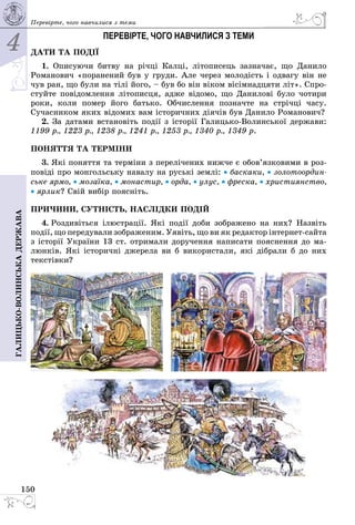 4
150
Галицько-волинськадержава Перевірте, чого навчилися з теми
ПЕРЕВІРТЕ, ЧОГО НАВЧИЛИСЯ З ТЕМИ
ДАТИ ТА ПОДІЇ
1. Описуючи битву на річці Калці, літописець зазначає, що Данило
Романович «поранений був у груди. Але через молодість і одвагу він не
чув ран, що були на тілі його, – був бо він віком вісімнадцяти літ». Спро­
стуйте повідомлення літописця, адже відомо, що Данилові було чотири
роки, коли помер його батько. Обчислення позначте на стрічці часу.
Сучас­ником яких відомих вам історичних діячів був Данило Романович?
2. За датами встановіть події з історії ГалицькоВолинської держави:
1199 р., 1223 р., 1238 р., 1241 р., 1253 р., 1340 р., 1349 р.
ПОНЯТТЯ ТА ТЕРМІНИ
3. Які поняття та терміни з перелічених нижче є обов’язковими в роз­
повіді про монгольську навалу на руські землі: • баскаки, • золотоордин-
ське ярмо, • мозаїка, • монастир, • орда, • улус, • фреска, • християнство,
• ярлик? Свій вибір поясніть.
ПРИЧИНИ, СУТНІСТЬ, НАСЛІДКИ ПОДІЙ
4. Роздивіться ілюстрації. Які події доби зображено на них? Назвіть
події, що передували зображеним. Уявіть, що ви як редактор інтернетсайта
з історії України 13 ст. отримали доручення написати пояснення до ма­
люнків. Які історичні джерела ви б використали, які дібрали б до них
текстівки?
 