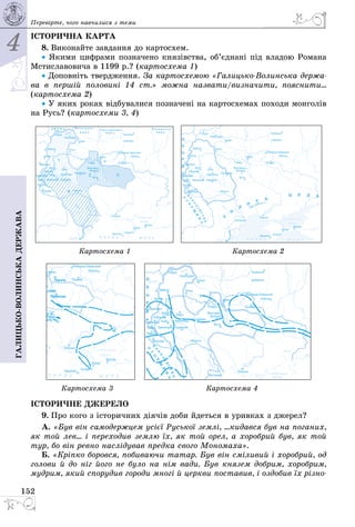 4
152
Галицько-волинськадержава Перевірте, чого навчилися з теми
ІСТОРИЧНА КАРТА
8. Виконайте завдання до картосхем.
• Якими цифрами позначено князівства, об’єднані під владою Романа
Мстиславовича в 1199 р.? (картосхема 1)
• Доповніть твердження. За картосхемою «Галицько-Волинська держа-
ва в першій половині 14 ст.» можна назвати/визначити, пояснити...
(картосхема 2)
• У яких роках відбувалися позначені на картосхемах походи монголів
на Русь? (картосхеми 3, 4)
 
											 Картосхема 1 																							 Картосхема 2
  
							 Картосхема 3 																					 Картосхема 4
ІСТО­РИЧ­НЕ ДЖЕ­РЕ­ЛО
9. Про кого з історичних діячів доби йдеться в уривках з джерел?
А. «Був він самодержцем усієї Руської землі, ...кидався був на поганих,
як той лев... і переходив землю їх, як той орел, а хоробрий був, як той
тур, бо він ревно наслідував предка свого Мономаха».
Б. «Кріпко боровся, побиваючи татар. Був він сміливий і хоробрий, од
голови й до ніг його не було на нім вади. Був князем добрим, хоробрим,
мудрим, який спорудив городи многі й церкви поставив, і оздобив їх різно-
 