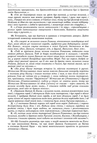 4
153
Галицько-волинськадержава
Перевірте, чого навчилися з теми
манітними прикрасами, та братолюбством він світився був із братом
своїм Васильком...».
В. «Сей же благовірний князь на зріст був високий, у плечах великий, з
лиця гарний, волосся мав жовте кучеряве, бороду стриг, і руки мав гарні, і
ноги... Говорив він ясно словами зі Святих книг, тому що був філософ великий.
Особливо ж дбав він про милостиню, і про монастирі подбав, ченців піддержу-
ючи і всіх ігуменів з любов’ю приймаючи, і монастирі многі він спорудив...».
Г. «...Став розмножати число латинників і їх віру», «принаджував з
різних країв католицьких священиків і богословів, бажаючи защепити
їхню віру в русинів...».
10. Установіть, про що йдеться в уривках з історичних джерел. Дайте
історичний коментар зазначеним подіям.
А. «По смерті ж великого князя Романа, вікопомного самодержця всеї
Русі, який одолів усі поганські народи, мудрістю ума додержуючи запові-
дей Божих... велика смута постала в землі Руській. Зосталися ж два
сини його, один, Данило, чотирьох літ, а другий, Василько, двох літ».
Б. «Тоді ж приїхала Анна, велика княгиня Романова, побачити сина
свойого рідного Данила. Тоді ж бояри володимирські й галицькі, і воєводи
угорські посадили князя Данила на столі отця його, великого князя Рома-
на, у церкві святої Богородиці приснодіви Марії. Так що король Андрій не
забув своєї ранішої приязні, що її він мав до брата свого, великого князя
Романа. Данило ж, який став княжити в Галичі, був такий малий, що й
матері своєї не впізнав...».
В. «На річці Калці татари встріли їх, війська половецькі й руські.
Мсти­слав Мстиславович тим часом повелів Данилові попереду перейти
з полками ріку Калку і іншим полкам піти з ним, а сам після нього пе-
рейшов. Сам же поїхав він у сторожі, і, коли побачив полки татарські,
він, при­їхавши, сказав: “Оружіться!” Мстислав же [Романович] і другий
Мстислав, [Святославович], сиділи у стані, не знаючи цього, тому що
Мстислав Мстиславович їм обом [нічого] не сказав – через зависть, бо
велика незгода була межи ними... І сталася побіда над усіма князями
руськими, якої ото не бувало ніколи».
Г. «Прийшов Батий до Києва з великою силою, мно­гиммножеством сили
своєї, і окружив город. I обступила Київ сила татарська, і був город в облозі
великій. І пробував Батий коло города, а вої його облягали город. І не було
чути нічого од звуків скрипіння возів його, ревіння безлічі верблюдів його, і од
звуків іржання стад коней його, і сповнена була земля Руськая ворогами...».
Д. «...І поставив Батий пороки під город коло воріт Лядських, і пороки
безперестану били день і ніч. Вибили вони стіни, і вийшли городяни на
розбиті стіни, і було тут видіти, як ламалися списи і розколювалися
щити, а стріли затьмарили світ переможеним, і Дмитро поранений був».
Е. «О, лихiша лиха честь татарська! Данило Романович, що був князем
великим, володів із братом своїм Руською землею, Києвом, і Володимиром, і
Галичем, і іншими краями, нині сидить на колінах і холопом себе називає!».
11–12. Складіть розповідь про одну з подій нашестя монголів на Русь:
чи про захоплення Києва, чи про візит Данила Галицького до Батия
в столи­цю Золотої Орди – від імені монгольського хроніста та руського
літописця з Києва.
 
