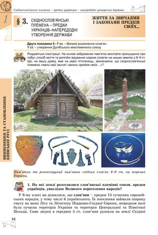 16
1
Виникненнятастановлення
київськоїрусі
Східнослов’янські племена – предки українців – напередодні утворення держави
§ 3.	 Східнослов’янські
племена – предки
українців –напередодні
утворення держави
Життя за звичаями
і законами предків
своїх…
Друга половина 5–7 ст. – Велике розселення слов’ян.
7 ст. – утворення Дулібського міжплемінного союзу.
Роздивіться ілюстрації. На основі зображених пам’яток висловте припущення про
побут, спосіб життя та релігійні вірування східних слов’ян на наших землях у 8–9 ст.
Що, на вашу думку, мав на увазі літописець, зазначаючи, що східнослов’янські
племена «мали свої звичаї і закони предків своїх…»?
Пам’ятки та реконструкції пам’яток східних слов’ян 8–9 ст. на теренах
­Ук­раїни.
1. На які землі розселилися слов’янські племінні союзи, предки
українців, унаслідок Великого переселення народів?
У 6-му класі ви дізналися, що слов’яни – предки 15 сучасних європей­
ських народів, у тому числі й українського. Їх поселення займали широку
смугу на межі Лісу та Лісостепу Південно-Східної Європи, осередком якої
була сучасна територія України та територія Центральної та Північної
Польщі. Саме звідти в середині 5 ст. слов’яни рушили на землі Східної
 