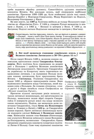5
161
Українськіземліускладі
великогокнязівстваЛитовського
таіншихдержав
треби надавати збройну допомогу. Самостійність удільних князівств
непокоїла Вітовта. Він докладав зусиль, щоб ліквідувати найбільші
князів­ства. Протягом 1393–1395 рр. були позбавлені уділів такі князі:
Дмитро-Корибут у Новгороді-Сіверському, Федір Коріатович на Поділлі,
Володимир Ольгердович у Києві.
Ви вже знаєте, що 1387 р. Галичина ввійшла до складу Польського коро­
лівства як «Королівство Русі». У 1434 р. створено Руське воєводство із цен­
тром у Львові, а в 1462 р.  – Белзьке із центром у Белзі. У 1434 р. на
Західному Поділлі постало Подільське воєводство із центром у Кам’янці.
Скориставшись текстом підручника, поясніть, про що йдеться в уривках з джерел:
• «Ольгерд… пішов у похід в Дикі Поля проти татар. З ним вирушили також чо-
тири його племінники, сини князя Коріата, дійшли до урочища Сині Води, то по-
бачили в полі велику татарську орду з трьома царками на чолі, поділену на три
загони…», • «Поляки зібрали сейм… і на тому сеймі вирішили узяти собі госуда-
рем на королівство великого князя Ягайла за тієї умови, якби він захотів охрести-
тися у віру християнську закону римського і на королеві їх Ядвізі одружитися…».
4. Які події визначали становище українських земель у складі
Великого князівства Литовського в 30–70-х роках 15 ст.?
Після смерті Вітовта 1430 р. великим князем ли­
товським проголосили князя Свидригайла Ольгер-
довича. Його політика була спрямована на розрив
унії з Польщею і здобуття Великим князівством
Литовським незалежності. Орієнтація Свидригайла
на українську та білоруську знать спричинила не­
вдоволення литовців, і за підтримки Польщі вели­
ким князем литовським було проголошено брата
Вітовта  – Сигізмунда. Усунення Свидригайла від
влади 1432 р. обурило прихильників князя. Вони
відмовилися визнавати владу Сигізмунда, який від­
новив унію з Польщею. За словами літописця, «кня-
зі руські й бояри посадили князя Свидригайла на
«Велике княжіння Руське».
Протягом кількох наступних років польсь­кі, а
також литовські можновладці, які орієнтувалися на
Польщу, намагалися силою зброї скорити Свидри­
гайла й повернути руські землі під владу великого
князя литовського. Подією, що визначила долю по­
встання Свидригайла, стала битва під Вількомиром
(нині м. Укмерге в Литві) у 1435 р., де Свидригайло
зазнав поразки. Проте литовські можновладці муси­
ли відновити удільні Київське й Волинське князів-
ства. Київським князем став Олелько (Олександр),
син усунутого Вiтовтом київського князя Володими­
ра Ольгердовича, волинським – Свидригайло. Однак
зміцнення українських князівств суперечило політи­
ці Литви й Польщі. Саме тому відновлені князівства
Свидригайло. Порт­рет
з книги О.  Гваньїні
«Хроніка європейської
Сарматії» 1578 р.
Олелько Володимиро-
вич.
Українські землі у складі Великого князівства Литовського...
 