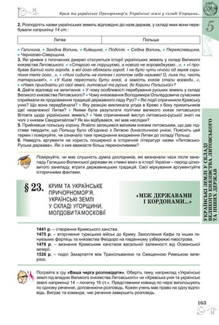 5
163
Українськіземліускладі
великогокнязівстваЛитовського
таіншихдержав
2. Розподіліть назви українських земель відповідно до назв держав, у складі яких вони пере-
бували наприкінці 14 ст.:
Литва Польща
• Галичина, • Західна Волинь, • Київщина, • Поділля, • Східна Волинь, • Переяславщина,
• Чернігово-Сіверщина.
3. Які уривки з тогочасних джерел стосуються історії українських земель у складі Великого
князівства Литовського: • «Старого не порушуємо, а нового не впроваджуємо...», • «І про-
бував Батий коло города, а вої його облягали город. І не було чути нічого од звуків скри-
піння теліг його...», • «Нині сидить на колінах і холопом себе називає! О, лиха ти, честь
татарськая!», •  «У Києві перестали бути князі, а замість князів стали воєводи...»,
• «Навік приєднати усі свої землі, литовські та руські, до Корони Польської»?
4. Дайте відповіді на запитання: • У чому особливості перебування руських земель у складі
Великого князівства Литовського? • Чому князювання Володимира Ольгердовича сучасники
сприймали як продовження традицій державного ладу Русі? • Які події спричинили Кревську
унію? Що вона передбачала? • Яку реакцію викликала угода в Крево з боку прихильників
ідеї незалежної Литви? •  Якими були результати політики великого князя литовського
Вітовта щодо українських земель? • Чим спричинений виступ литовсько-руської знаті на
чолі з князем Свидригайлом? Як він відбувався, які мав наслідки?
5. Прийнявши польську корону, Ягайло залишився великим князем литовським, що дає під-
стави твердити, що Польщу було об’єднано з Литвою династичною унією. Поясніть цей
термін і поміркуйте, чи означало таке приєднання входження Литви до складу Польщі.
6. Наведіть аргументи на користь поширеної в історичній літературі назви «Литовсько-
Руська держава». Які з них вважаєте більш переконливими?
Поміркуйте, чи має слушність думка дослідників, які визначали часи після зане-
паду Галицько-Волинської держави як «темні віки» в історії України – період цілко-
витого занепаду, втрати державницьких традицій. Свої міркування аргументуйте
історичними фактами.
§ 23.	 Крим та українське
Причорномор’я.
Українські землі
у складі Угорщини,
Молдовита Московії
«МІж державами
і кордонами...»
1441 р. – створення Кримського ханства.
1475 р. – вторгнення турецьких військ до Криму. Захоплення Кафи та інших ге­
нуезьких фортець та князівства Феодоро на південному узбережжі півострова.
1478 р.  – визнання Кримським ханством васальної залежності від Османської
­імперії.
1526 р.  – поділ Закарпаття між Трансільванією та Священною Римською імпе-
рією.
Пограйте в гру «Ваша черга розповідати». Оберіть тему, наприклад «Українські
землі під владою Великого князівства Литовського» чи «Кревська унія та українські
землі наприкінці 14 – початку 16 ст.». Представники команд по черзі виголошують
по одному реченню, доповнюючи розповідь. Кожен учень має право на одну відпо-
відь. Виграє та команда, чиє речення завершить розповідь.
Крим та українське Причорномор’я. Українські землі у складі Угорщини...
 