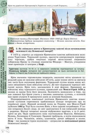 5
166
Українськіземліускладі
великогокнязівстваЛитовського
таіншихдержав Крим та українське Причорномор’я. Українські землі у складі Угорщини...
1. Ханський палац у Бахчисараї. Малюнок 1840–1842 рр. Карла Боссолі.
2. Найошатніша будівля палацового комплексу – Велика ханська мечеть Хан-
Джамі з двома мінаретами.
1 2
2. Як змінилося життя в Кримському ханстві після встановлення
залежності від Османської імперії?
У 1475 р. упритул до кордонів Кримського ханства наблизилися воло­
діння Туреччини. Турецький султан, прагнучи контролювати чорномор­
ську торгівлю, здобув генуезькі портові міста-колонії південного
узбережжя Криму та столицю князівства Феодоро – Мангуп, утворивши
свою провінцію із центром у Кафі.
Туреччина протягом 14–16 ст. із невеликого князівства перетворилася на потужну
Османську імперію, володіння якої розпросторилися на трьох континентах (в Азії,
Африці та Європі) від Атлантики до Індійського океану.
Крім значення торговельних осередків, захоплені міста цікавили ту­
рецький уряд як важливі військові об’єкти, адже кожне місто за звичаєм
тих часів було потужною фортецею. Турецький султан віддав наказ всі­
ляко зміцнювати їхню військову потугу. До міст відрядили турецькі вій­
ськові залоги. Крім того, закладалися й нові фортеці. Зваживши на
військову міць турецького султана, кримський хан Менглі-Гірей 1478 р.
визнав за краще бути його васалом. Залежність виявлялася в тому, що
хан повинен був брати участь у воєнних кампаніях султана, а останній
мав право усувати й призначати ханів за власним бажанням.
Підпорядкованість зовнішньої політики Кримського ханства осман­
ським султанам спричинила грабіжницькі походи татарських орд на
українські землі. Перший великий похід на Україну хан Менглі-Гірей
здійснив 1482 р. Тоді було спалено Київ, а його церкви пограбовано. У по­
лон потрапило безліч люду, не зміг урятуватися й сам київський воєвода
з родиною. Відтоді татарські походи відбувалися щорічно, а то й двічі-
тричі на рік. Орди кримського хана спустошували Поділля, Київщину,
Волинь, Холмщину й Галичину. Ординці грабували, а потім підпалювали
міста й села. Чоловіків, жінок, хлопчиків, дівчат забирали в полон.
Ясир – так називали турки полонених – потрапляв на невільницькі ринки
Османської імперії.
 