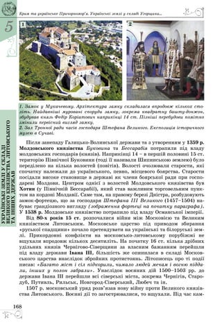 5
168
Українськіземліускладі
великогокнязівстваЛитовського
таіншихдержав
1. Замок у Мукачевому. Архітектура замку складалася впродовж кількох сто-
літь. Найдавніші муровані споруди замку, зокрема квадратну башту-донжон,
збудував князь Федір Коріатович наприкінці 14 ст. Пізніші перебудови помітно
змінили первісний вигляд замку.
2. Зал Тронної ради часів господаря Штефана Великого. Експозиція історичного
музею в Сучаві.
1 2
Після занепаду Галицько-Волинської держави та з утворенням у 1359 р.
Молдовського князівства Буковина та Бессарабія потрапили під владу
молдовських господарів (князів). Наприкінці 14 – в першій половині 15 ст.
територію Північної Буковини (тоді її називали Шипинською землею) було
переділено на кілька волостей (повітів). Волості очолювали старости, які
спочатку належали до українського, певно, місцевого боярства. Старости
посідали високе становище в державі як члени боярської ради при госпо­
дареві Молдови. Центром однієї з волостей Молдовського князівства був
Хотин (у Північній Бессарабії), який став важливим торговельним пунк­
том на кордоні Молдавії. Саме там, на правому березі Дністра, розбудовують
замок-фортецю, що за господаря Штефана III Великого (1457–1504) на­
буває грандіозного вигляду (зображення фортеці на початку параграфа).
У 1538 р. Молдовське князівство потрапило під владу Османської імперії.
Від 80-х років 15 ст. розпочалися війни між Московією та Великим
князівством Литовським. Московське царство під приводом збирання
«руської спадщини» почало претендувати на українські та білоруські зем­
лі. Прикордонні конфлікти на московсько-литовському порубіжжі не
вщухали впродовж кількох десятиліть. На початку 16 ст. кілька дрібних
удільних князів Чернігово-Сіверщини за власним бажанням перейшли
під владу держави Івана ІІІ, більшість же опинилася в складі Москов­
ського царства внаслідок збройних протистоянь. Літописець про ті події
писав: «Багато міст і сіл підкорили, чимало людей мечам і вогню підда-
ли, інших у полон забрали». Унаслідок воєнних дій 1500–1503 рр. до
держави Івана ІІІ перейшли всі сіверські міста, зокрема Чернігів, Старо­
дуб, Путивль, Рильськ, Новгород-Сіверський, Любеч та ін.
1507 р. московський уряд розв’язав нову війну проти Великого князів­
ства Литовського. Воєнні дії то загострювалися, то вщухали. Під час кам-
Крим та українське Причорномор’я. Українські землі у складі Угорщини...
 