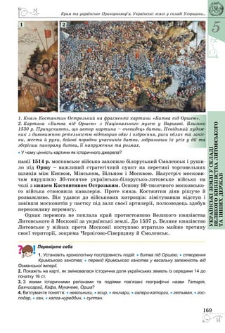 5
169
Українськіземліускладі
великогокнязівстваЛитовського
таіншихдержав
1. Князь Костянтин Острозький на фрагменті картини «Битва під Оршею».
2. Картина «Битва під Оршею» з Національного музею у Варшаві. Близько
1530 р. Припускають, що автор картини – очевидець битви. Невідомий худож-
ник з дивовижною ретельністю відтворив одяг і озброєння, риси облич та зачіс-
ки, жести й рухи, бойові порядки учасників битви, зобразивши їх усіх у дії та
зберігши панораму битви, її напруження та розмах.
• У чому цінність картини як історичного джерела?
1 2
панії 1514 р. московське військо захопило білоруський Смоленськ і руши­
ло під Оршу – важливий стратегічний пункт на перетині торговельних
шляхів між Києвом, Мінськом, Вільном і Москвою. Назустріч москови­
там вирушило 30-тисячне українсько-білорусько-литовське військо на
чолі з князем Костянтином Острозьким. Основу 80-тисячного московсько­
го війська становила кавалерія. Проте князь Костянтин діяв рішуче й
розважливо. Він удався до військових хитрощів: зімітувавши відступ і
завівши московитів у пастку під залп своєї артилерії, полководець здобув
переконливу перемогу.
Однак перемога не поклала край протистоянню Великого князівства
Литовського й Московії за українські землі. До 1537 р. Велике князівство
Литовське у війнах проти Московії поступово втратило майже третину
своєї території, зокрема Чернігово-Сіверщину й Смоленськ.
Перевірте себе
1. Установіть хронологічну послідовність подій: • битва під Оршею; • створення
Кримського ханства; • перехід Кримського ханства у васальну залежність від
Османської імперії.
2. Покажіть на карті, як змінювалася історична доля українських земель із середини 14 до
початку 16 ст.
3. З якими історичними регіонами та подіями пов’язані географічні назви Татарія,
Бахчисарай, Кафа, Мукачеве, Орша?
4. Витлумачте поняття: • невільники, • ясир, • яничари, • галери-каторги, • гетьман, • гос-
подар, • хан, • калга-нуреддин, • султан.
Крим та українське Причорномор’я. Українські землі у складі Угорщини...
 