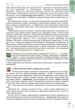 5
173
Українськіземліускладі
великогокнязівстваЛитовського
таіншихдержав
Суспільне та господарське життя
шим. Після Кревської унії православних литовців та литовців-язични­
ків було прилучено до католицизму. Литовських бояр-католиків
зрівняно у правах із польською шляхтою. Актом, що засвідчив поділ
суспільства за релігійною ознакою та відкривав шлях для утисків пра­
вославних, стала Городельська унія 1413 р., згідно з якою брати участь
в управлінні державою й обіймати урядові посади могли винятково ка­
толики.
На українських землях, на яких був поширений польський адміністра­
тивно-політичний устрій, становище православної церкви було складні­
шим. З другої половини 15 ст. у найбільших містах Галичини й Західного
Поділля – Перемишлі, Кам’янці – були засновані католицькі єпископські
кафедри.
Характерною рисою політики можновладців Великого князівства Ли­
товського щодо православної церкви було прагнення мати в межах своєї
держави самостійну церковну організацію й позбавити церкву залежності
від Московії, куди, як ви вже знаєте, у 20-х роках 14 ст. переїхав київ­
ський митрополит. Початок 15 ст. позначився гострою боротьбою між
Литвою, Москвою та Константинополем за Київську митрополію. У сере­
ди­ні 15 ст. остаточно відбувся поділ Київської митрополії на Київську та
Московську. Собор московських єпископів без погодження з Константино­
полем поставив окремого митрополита, у Києві залишився свій митропо­
лит, підпорядкований константинопольському патріарху. За свідченням
літопису, «відтоді розділилася митрополія».
Поміркуйте, про що свідчить уривок з Городельської унії 1413 р.: «…Усі церкви і
весь клір (духовенство) земель Литви, як соборні, монастирські, парафіяльні,
общинні… та інші у тих землях споруджені і які будуть споруджені, засновані, в
усіх їх свободах, імунітетах, привілеях, винятках і звичаях загальних зберігають, згідно
зі звичаєм королівства Польського».
• Чому Городельська унія викликала незадоволення православних у Великому князівстві
Литовському?
3. Що визначало життя українських селян?
У соціальній піраміді тодішнього суспільства найнижче місце посіда­
ли селяни, які були найчисленнішою верствою – до 80 % населення. Як і
раніше, селяни жили общинами. Члени сільської общини спільно користува­
лися пасовиськами, лісами, озерами, ріками. Орні землі розподілили між
частинами общин – дворищами, які об’єднували по кілька «димів» (дворів),
тобто господарств окремих сімей. Різноманітні податки на користь держави
й власника землі сільська община також розподіляла поміж дворищами.
Як і інші верстви тогочасного суспільства, селянство не було однорід­
ним.
Протягом 15 – першої половини 16 ст. в житті селян відбувалися іс­
тотні зміни, сутність яких полягала в обмеженні особистої волі, поступо­
вому закріпаченні.
За тих часів в Україні продовжувало розвиватися велике (князівське та
пансько-боярсько-шляхетське) землеволодіння – магнатське. Воно зростало
за рахунок дарувань великого князя, захоплення пусток, общинних земель.
 