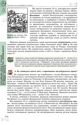 5
174
Українськіземліускладі
великогокнязівстваЛитовського
таіншихдержав Суспільне та господарське життя
Від другої половини 15 ст. розгорнулося вироб­
ництво зерна на продаж у Західну Європу. Шлях­
та Галичини та Західної Волині починає закладати
фільварки  – великі багатогалузеві господарства,
де сировину не тільки виробляли, а й переробляли
на винокурнях, у чинбарнях і млинах. Фільварко­
ве господарство істотно відрізнялося від звичайно­
го феодального господарства, не пов’язаного з
ринком, де залежність селянства виявлялася в
сплаті натурального чи грошового податку. Із по­
ширенням фільварків землевласники були заці­
кавлені в праці селян у панському маєтку з
«тяглом» (робочою худобою та інвентарем) та об­
меженні права переходу селян до іншого землев­
ласника.
Першим відомим документом, який започаткував закріпачення селян,
вважають рішення шляхетського сейму Галицької землі 1435 р. За ним
селянин мав право піти від землевласника лише на Різдво, сплативши
йому великий викуп. На українських землях у Великому князівстві Ли­
товському почали закріпачувати селян з 1447 р. згідно з привілеєм Кази­
мира ІV.
• Накресліть схему соціальної піраміди українського суспільства 15 – початку 16 ст.
• Аргументуйте місце кожного прошарку або групи. Визначте роль кожної з верств
у житті тогочасного суспільства. • Поміркуйте, чому шляхті дослідники відводять
роль політичного провідника народу, виразника й захисника його національних ін-
тересів. • Що відрізняло князів від інших представників привілейованих верств?
4. Як змінилося життя міст з отриманням магдебурзького права?
На українських землях, що перебували у складі Великого князів­
ства Литовського, налічувалося близько півтори сотні міст і містечок. Що
ж до галицьких земель (у Руському та Белзькому воєводствах), які нале­
жали до складу Польщі, то там було близько 90 міських поселень, на
Буковині – близько 50. Найбільше українське місто тих часів – Львів. (За
припущеннями вчених, на початку 15 ст. у ньому мешкало до 10 тисяч
осіб, а в першій половині 17 ст.  – не менше ніж 22 тисячі). Великим
містом був також Київ з населенням понад 6 тисяч жителів (на першу
половину 17 ст. – до 12 тисяч). У Кам’янці, Кременці, Брацлаві налічува­
лося понад 700 будинків, а це – понад 4 тис. жителів.
У містах, особливо в Галичині, мешкали представники різних народів.
На Волині та в землях Центральної України переважали українці.
Від середини 14 ст. українських містах поширилося маг­дебурзьке пра-
во – міське право, що ­виникло в 13 ст. в Німеччині (м. Магдебург). За цим
правом міста звільнялися від управління, судової та адміністративної
влади місцевих феодалів (власників міст). Тож магдебурзьке право перед­
бачало створення міського самоврядування. Воно надавало також різно­
манітні господарські привілеї. За магдебурзьким правом містом керував
Селяни на сінокосі. Гра-
вюра на дереві. 1542 р.
 