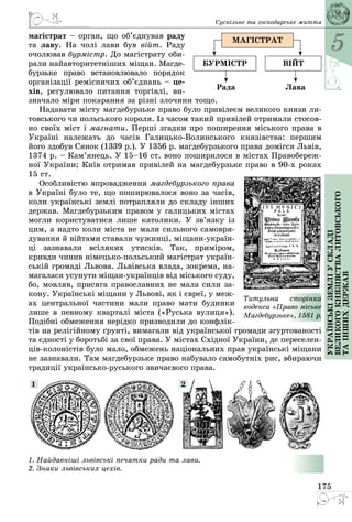 5
175
Українськіземліускладі
великогокнязівстваЛитовського
таіншихдержав
Суспільне та господарське життя
магістрат – орган, що об’єднував раду
та лаву. На чолі лави був війт. Раду
очолював бурмістр. До магістрату оби­
рали найавторитетніших міщан. Магде­
бурзьке право встановлювало поря­док
організації ремісничих об’єд­нань – це-
хів, регулювало питання торгівлі, ви­
значало міри покарання за різні злочини тощо.
Надавати місту магдебурзьке право було привілеєм великого князя ли­
товського чи польського короля. Із часом такий привілей отримали стосов­
но своїх міст і магнати. Перші згадки про поширення міського права в
Україні належать до часів Галицько-Волинського князівства: першим
його здобув Сянок (1339 р.). У 1356 р. магдебурзького права домігся Львів,
1374 р. – Кам’янець. У 15–16 ст. воно поширилося в містах Правобереж­
ної України; Київ отримав привілей на магдебурзьке право в 90-х роках
15 ст.
Особливістю впровадження магдебурзького права
в Україні було те, що поширювалося воно за часів,
коли українські землі потрапляли до складу інших
держав. Магдебурзьким правом у галицьких містах
могли користуватися лише католики. У зв’язку із
цим, а надто коли міста не мали сильного самовря­
дування й війтами ставали чужинці, міщани-україн­
ці зазнавали всіляких утисків. Так, приміром,
кривди чинив німецько-польський магістрат україн­
ській громаді Львова. Львівська влада, зокрема, на­
магалася усунути міщан-українців від міського суду,
бо, мовляв, присяга православних не мала сили за­
кону. Українські міщани у Львові, як і євреї, у меж­
ах центральної частини мали право мати будинки
лише в певному кварталі міста («Руська вулиця»).
Подібні обмеження нерідко призводили до конфлік­
тів на релігійному ґрунті, вимагали від української громади згуртованості
та єдності у боротьбі за свої права. У містах Східної України, де переселен­
ців-колоністів було мало, обмежень національних прав українські міщани
не зазнавали. Там магдебурзьке право набувало самобутніх рис, вбираючи
традиції українсько-руського звичаєвого права.
1. Найдавніші львівські печатки ради та лави.
2. Знаки львівських цехів.
1 2
Титульна сторінка
ко­­декса «Пра­во міське
Магдебурзьке», 1581 р.
Магістрат
війтбурмістр
ЛаваРада
 