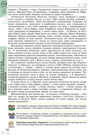 5
186
Українськіземліускладі
великогокнязівстваЛитовського
таіншихдержав
кордоні з Татарією, і сюди з’їжджається чимало купців з хутрами, що їх
везуть з Верхньої Русі; об’єднавшись у каравани, вони прямують до Кафи,
але часто, немов вівці, бувають захоплені по дорозі татарами…»
Литовський дипломат Михалон Литвин, який перебував в україн-
ських землях у середині 16 ст., у книзі «Про норови татар, литовців і
москвитян» розповідав: «Київ наповнений чужоземними товарами, бо
немає відомішого, коротшого й надійнішого шляху, ніж стародавня й
загальновідома в усіх своїх звивинах дорога, що веде з чорноморського
порту, тобто з міста Кафи, через Таврійські ворота (Перекоп) до Гаван­
ської переправи на Борисфені, а звідти через степи – до Києва; по ній з
Азії, Персії, Індії, Аравії, Сирії везуть на північ у Москву, Псков, Новгород,
Швецію і Данію коштовне каміння, шовк і золоте ткання, ладан, фіміам,
шафран, перець та інші пахощі. Чужоземні купці, які часто мандрують
цією дорогою, збираються у валки до тисячі душ, звані караванами, із
багатьма навантаженими візками й нав’юченими верблюдами.
Від проходу каравану значні прибутки отримують київські жителі: воє­
води, митники, купці, міняйли, човнярі, візники, трактирники й шинка­
рі… У непоказних київських хатах трапляється не лише достаток, але
навіть ряснота плодів, овочів, меду, м’яса, риби; окрім того, вони до такої
міри переповнені дорогим шовковим одягом, коштовностями, соболями та
іншим хутром і прянощами, що мені самому випадало бачити шовк, який
обходився дешевше, ніж у Вільні льон, і перець, дешевший від солі…»
На сторінках найдавнішого опису Львова, автором якого був Мартин
Ґруневеґ із Гданська, що перебував у місті в 1582–1602 рр., натрапляємо
на розповідь: «...Львів... лежить у такому місці, неначе це альтана посе­
ред раю. Я об’їхав пів-Європи, побував у найславетніших містах світу, але
в жодному не бачив стільки хліба, як тут щодня приносять на ринок. Тут
величезна кількість пива й меду, не тільки місцевого, а й привізного.
А вино їм привозять також із Молдови, Угорщини, Греції. Інколи на ринку
можна побачити в стосах більше тисячі бочок вина.
У цьому місті, як і у Венеції, стало звичним зустрічати на ринку людей
з усіх країн світу в своїх уборах: угорців – у їхніх малих магерках, козаків –
у великих кучмах, росіян – у білих шапках, турків – у білих чалмах. Ці
всі у довгому одязі, а німці, італійці, іспанці – у короткому. Кожен, хоч
би якою мовою він розмовляв, знайде тут свою мову.
Щотижня буває три торгові дні – по середах, п’ятницях, неділях. ...Але
торг тут щодня, бо щоденно прибувають крамарі з усієї Русі, Поділля, з
Молдови та Валахії. Отже, щодня знайдеш тут різні товари, які тільки
можна придумати».
• Що вражало чужинців у буденному житті Києва та Львова? Які товари продава-
лися на базарах? • Як розвиток торгівлі позначався на добробуті мешканців міст?
Як ви гадаєте, чи пов’язана торгівля, що вирувала в українських містах, з толе-
рантністю традицій співжиття та віротерпимістю, на які звертали увагу мандрівни-
ки? Відповідь обґрунтуйте.
Працюймо самостійно. Завдання 2. На основі джерел зробіть висновок про зна-
чення торгівлі в буденному житті мешканців українських міст.
Повсякденне життя та взаємовідносини населення України...
 