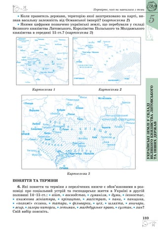 5
189
Українськіземліускладі
великогокнязівстваЛитовського
таіншихдержав
• Коли правитель держави, територію якої заштриховано на карті, ви­
знав васальну залежність від Османської імперії? (картосхема 2)
• Якими цифрами позначено українські землі, що перебували у складі
Великого князівства Литовського, Королівства Польського та Молдавського
князівства в середині 15 ст.? (картосхема 3)
  
										 Картосхема 1 																						 Картосхема 2
  
Картосхема 3
ПОНЯТТЯ ТА ТЕРМІНИ
6. Які поняття та терміни з перелічених нижче є обов’язковими в роз­
повіді про соціальний устрій та господарське життя в Україні в другій
половині 14–15 ст.: • війт, • воєводство, • гуманізм, • думи, • іконостас,
•  книжкова мініатюра, •  кріпацтво, •  магістрат, •  пани, •  панщина,
• «похожі» селяни, • татари, • фільварки, • цех, • шляхта, • яничари,
• ясир, • галерикаторги, • гетьман, • магдебурзьке право, • султан, • хан?
Свій вибір поясніть.
Перевірте, чого ви навчилися з теми
 