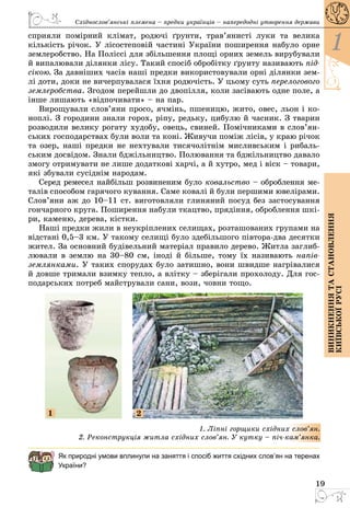 19
1
Виникненнятастановлення
київськоїрусі
Східнослов’янські племена – предки українців – напередодні утворення держави
сприяли помірний клімат, родючі ґрунти, трав’янисті луки та велика
кількість річок. У лісостеповій частині України поширення набуло орне
землеробство. На Поліссі для збільшення площі орних земель вирубували
й випалювали ділянки лісу. Такий спосіб обробітку ґрунту називають під-
сікою. За давніших часів наші предки використовували орні ділянки зем­
лі доти, доки не вичерпувалася їхня родючість. У цьому суть перелогового
землеробства. Згодом перейшли до двопілля, коли засівають одне поле, а
інше лишають «відпочивати» – на пар.
Вирощували слов’яни просо, ячмінь, пшеницю, жито, овес, льон і ко­
ноплі. З городини знали горох, ріпу, редьку, цибулю й часник. З тварин
розводили велику рогату худобу, овець, свиней. Помічниками в слов’ян­
ських господарствах були воли та коні. Живучи поміж лісів, у краю річок
та озер, наші предки не нехтували тисячолітнім мисливським і рибаль­
ським досвідом. Знали бджільництво. Полювання та бджільництво давало
змогу отримувати не лише додаткові харчі, а й хутро, мед і віск – товари,
які збували сусіднім народам.
Серед ремесел найбільш розвиненим було ковальство – оброблення ме­
талів способом гарячого кування. Саме ковалі й були першими ювелірами.
Слов’яни аж до 10–11 ст. виготовляли глиняний посуд без застосування
гончарного круга. Поширення набули ткацтво, прядіння, оброблення шкі­
ри, каменю, дерева, кістки.
Наші предки жили в неукріплених селищах, розташованих групами на
відстані 0,5–3 км. У такому селищі було здебільшого півтора-два десятки
жител. За основний будівельний матеріал правило дерево. Житла заглиб­
лювали в землю на 30–80 см, іноді й більше, тому їх називають напів-
землянками. У таких спорудах було затишно, вони швидше нагрівалися
й довше тримали взимку тепло, а влітку – зберігали прохолоду. Для гос­
подарських потреб майстрували сани, вози, човни тощо.
1 2
1. Ліпні горщики східних слов’ян.
2. Реконструкція житла східних слов’ян. У кутку – піч-кам’янка.
Як природні умови вплинули на заняття і спосіб життя східних слов’ян на теренах
України?
 