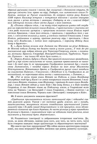 5
191
Українськіземліускладі
великогокнязівстваЛитовського
таіншихдержав
Перевірте, чого ви навчилися з теми
обраний русинами князем і паном, був знищений з допомогою отрути, бо
прагнув змінити їхнє право на віру, Любарт, син литовського князя Ге-
диміна, захопив це Руське князівство, до котрого потім року Божого
1349 король Казимир вступив з потужним військом і цілком опанував
ним, разом з усіма містами і замками; Любарту ж він з власної доброї
волі відступив тільки єдине місто Луцьк з його повітом.
Д. «Поляки зібрали сейм… і на тому сеймі вирішили узяти собі госуда-
рем на королівство великого князя Ягайла… І архієпископи і єпископи все
і вся рада польська зустріли з процесіями великого князя Ягайла перед
містом Краковом, і там його вітали, і прийняли, і проводили його з ша-
ною, і з веселістю великий у замок, у костьол святого Станіслава. І там
Ягайло, увійшовши в церкву, прийняв римську віру і хрестився, і дали
йому ім’я Владислав, і потім його коронували, і королеву Ядвігу дали
йому в дружини».
Е. «…Була битва велика між Литвою та Москвою на річці Ведроши,
де Москва побила Литву та багато панів у полон узяла... У той же рік
московський цар побрав війною усю Чернігово-Сіверську землю, з головни-
ми містами: Брянськ, Стародуб, Новгород-Сіверський, Трубчевськ, Черні-
гів, Путивль – та інших 60 міст було взято...».
Є. «Король Ягайло, будучи в Києві, дав привілей волинським громадянам,
щоб їм у вірі ніхто насильства не чинив, церквам православним не пакос-
тив і до своєї віри їх не примушував. Свидригайло вигнаний був з князів-
ства Литовського, і посадив король Ягайло на його місце Жигмонта
Кейстутовича, Вітовтового брата, а Свидригайла руські князі посадили
на князівство Київське, і Смоленське, і Вітебське й ін. Свид­ригайло ж, як
неспокійний, не переставав війни вести з навколишніми, з Литвою…».
Ж. «Тієї ж весни пішов князь Вітовт на Поділля, а князь Володимир
Ольгердович тоді був у Києві і не хотів покоритися князеві Вітовтові. І вели-
кий князь Вітовт, пішовши, взяв Житомир, і прийшов до нього князь Володи-
мир, і князь Вітовт відняв у нього Київ і дав йому Копил, а в Київ посадив
Скиргайла. А сам Вітовт пішов на Подільську землю, а Скиргайлові велів
піти на Черкаси і на Звенигород. І князь Скиргайло, з Божою поміччю і за
повелінням князя Вітовта, Черкаси взяв і Звенигород, і повернувся в Київ».
10. З якого документа наведено фрагмент?
«Урядником призначаються тільки католицької віри і підвладні свя-
тій римській церкві. Також і всі постійні уряди земські, які є посади,
каштелянства, жалуються тільки сповідникам християнської [като-
лицької] віри і до ради нашої допускаються і в ній присутні, коли обгово-
рюються питання про благо держави, бо часто різниця у вірах приводить
до різниці в думках, і виявляються через це відомими такі рішення, яким
належить у таємниці бути збереженими».
11. Роздивіться ілюстрації із зображенням історичних пам’яток. Де,
коли, за яких обставин, навіщо (для кого, для чого, на честь кого, чого)
було створено наведені твори архітектури та образотворчого мистецтва?
Що знаєте про їхнє призначення? Що собою являла архітектурна споруда
зовні, яка вона всередині? Зробіть висновок про рівень розвитку культури.
 