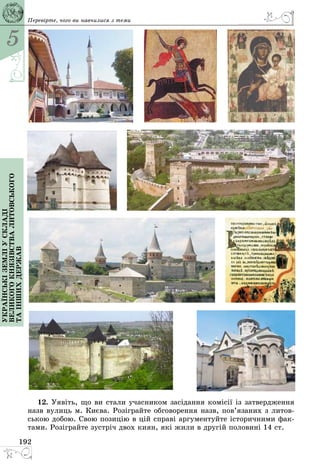 5
192
Українськіземліускладі
великогокнязівстваЛитовського
таіншихдержав Перевірте, чого ви навчилися з теми
12. Уявіть, що ви стали учасником засідання комісії із затвердження
назв вулиць м. Києва. Розіграйте обговорення назв, пов’язаних з литов­
ською добою. Свою позицію в цій справі аргументуйте історичними фак­
тами. Розіграйте зустріч двох киян, які жили в другій половині 14 ст.
 