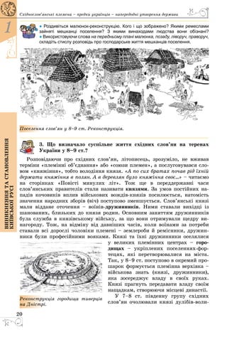 20
1
Виникненнятастановлення
київськоїрусі
Східнослов’янські племена – предки українців – напередодні утворення держави
● Роздивіться малюнок-реконструкцію. Кого і що зображено? Якими ремеслами
зайняті мешканці поселення? З якими винаходами людства вони обізнані?
● Використовуючи слова на передньому плані малюнка, позаду, ліворуч, право­­руч,
складіть стислу розповідь про господарське життя мешканців поселення.
Поселення слов’ян у 8–9 ст. Реконструкція.
3. Що визначало суспільне життя східних слов’ян на теренах
­Ук­ра­їни у 8–9 ст.?
Розповідаючи про східних слов’ян, літописець, зрозуміло, не вживав
терміни «племінні об’єднання» або «союзи племен», а послуговувався сло­
вом «княжіння», тобто володіння князя. «А по сих братах почав рід їхній
держати княжіння в полян. А в деревлян було княжіння своє…» – читаємо
на сторінках «Повісті минулих літ». Тож ще в переддержавні часи
слов’янських правителів стали називати князями. За умов постійних на­
падів кочовиків вплив військових вождів-князів посилюється, натомість
значення народних зборів (віч) поступово зменшується. Слов’янські князі
мали віддане оточення  – воїнів-дружинників. Ними ставали вихідці із
шанованих, близьких до князя родин. Основним заняттям дружинників
була служба в князівському війську, за що вони отримували щедру ви­
нагороду. Тож, на відміну від давніших часів, коли воїнами за потреби
ставали всі дорослі чоловіки племені – землероби й ремісники, дружин­
ники були професійними вояками. Князі та їхні дружин­ники оселялися
у великих племінних центрах – горо­
дищах – укріп­лених поселеннях-фор­
тецях, які перетворювалися на міста.
Так, у 8–9 ст. поступово в окремий про­
шарок формується племінна верхівка –
військова знать (князі, дружинники),
яка зосереджує владу в своїх руках.
Князі прагнуть передавати владу своїм
нащадкам, створюючи місцеві династії.
У 7–8 ст. південну групу східних
сло­в’­ян очолювали князі дулібів-воли­
Реконструкція городища тиверців
на Дністрі.
 
