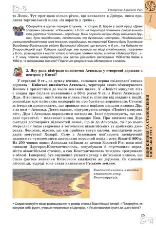 25
1
Виникненнятастановлення
київськоїрусі
Утворення Київської Русі
та Лісом. Тут протікало кілька річок, що вливалися в Дніпро, яким про­
лягав торговельний шлях «із варягів у греки».
	 Обміркуйте в групах позицію істориків.  ● Історик В. Баран у своїй праці «Давні
слов’яни» зазначає: «Починаючи з 6 ст. на території племінних союзів виника-
ють укріплені поселення – городища. Вони служили місцем збору військових дру-
жин, були виробничими, політичними та духовними центрами. Най­дав­нішими
ранньосередньовічними слов’янськими го­­родищами на території Європи були Зимнівське
Володимир-Волинського району Волинської області, що виникло в 6 ст., та Київське на
Старокиївській горі. Київське городище, яке виникло на місці слов’янського поселення
у 6 ст., розвинулося в місто і стало столицею племені полян, а потім і Київської Русі…».
● У  чому полягає невідповідність між датою урочистого святкування 1500-ліття Києва в
1982 р. та висновками вченого? Поділіться результатами обговорення з класом.
2. Яку роль відіграло князівство Аскольда у створенні держави з
центром у Києві?
У середині 9 ст., на думку вчених, склалася перша східнослов’янська
держава – Київське князівство Аскольда, територія якого обмежувалася
Києвом і прилеглими до нього землями полян. У «Повісті минулих літ»
є згадка про спільне князювання в 60-х роках 9 ст. в Києві Аскольда і
Діра. Літописець, який жив на кілька століть пізніше від згаданих подій,
розповідає про київських володарів як про братів-співправителів. Сучасні
ж історики припускають, що правили вони нарізно: першим княжив Дір,
а за ним – Аскольд. Дехто вважає, підтримуючи автора «Повісті минулих
літ», Діра і Аскольда варязькими воєводами. Інші переконують, що зга­
дані правителі – полянські князі, нащадки Кия. Про князювання Діра
сьогодні достовірних відомостей немає, що ж до Аскольда, то про нього
збереглися лише свідчення в тогочасних візантійських та арабських дже­
релах. Зокрема, відомо, що він прийняв титул кагана, наслідуючи воло­
дарів могутньої Хозарії. Саме з Аскольдом пов’язують засвідчений
нашими та чужоземними джерелами морський похід проти Візантії 860 р.
На 200 човнах вояки Аскольда ввійшли до затоки Золотий Ріг, води якої
омивали Царгород-Константинополь, пограбували й спусто­шили перед­
містя візантійської столиці, а сам Константинополь тиждень протримали
в облозі. Імператор був змушений укласти угоду з київським князем, що
стало фактом визнання Київського князівства як держави. За словами
літописця, відтоді вона стала називатися Руською землею.
Константинополь з висоти
пташиного лету.
Реконструкція.
• Схарактеризуйте місце розташування та розмір столиці Візантійської імперії. • Поміркуйте, як
відчував себе русич, уперше потрапивши в Царгород. • Як діставалися русичі до цього міста?
 