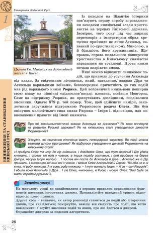 26
1
Виникненнятастановлення
київськоїрусі
Утворення Київської Русі
Із походом на Візантію історики
пов’язують першу спробу впроваджен­
ня заходами князівської влади христи­
янства на теренах Київської держави.
Імовірно, того року під час мирних
переговорів з імператором обряд хре­
щення прийняли не лише Аскольд, на­
званий по-християнському Миколою, а
й більшість його дружинників. Що­
правда, справа подальшого поширення
християнства в Київському князівстві
наразилася на труднощі. Проти князя
почала визрівати змова.
Нині важко відновити ланцюжок по­
дій, що призвели до усунення Аскольда
від влади. За свідченням літописця, який, нагадаємо, вважав Діра та
Аскольда варязькими воїнами, безпосередню причетність до тих подій
мав рід варязького князя Рюрика. Цей войовничий князь-воїн поширив
свою владу на північні східнослов’янські племена, посівши Новгород.
Саме на підтримку Рюрика, як припускають дослідники, сподівалися
змовники. Одначе 879 р. той помер. Тож, щоб здійснити наміри, зако­
лотники заручилися підтримкою Рюрикового родича Олега. Він був
­опікуном малолітнього сина князя Рюрика – Ігоря і, відповідно, мав по­
вноваження правити від імені княжича.
Про які зовнішньополітичні заходи Аскольда ви дізналися? Як вони вплинули
на  розвиток Руської держави? Як на київському столі утвердилася династія
Рюриковичів?
З’ясуйте, які свідчення літописця мають легендарний характер. Які події можна
вважати цілком вірогідними? Як відбулося утвердження династії Рюриковичів на
київському столі?
«І прибули Олег та Ігор до гір київських, і довідався Олег, що тут Аскольд і Дір удвох
княжать. І сховав він воїв у човнах, а інших позаду зоставив, і сам прийшов на берег
Дніпра, несучи Ігоря малого… І послав він посла до Аскольда й Діра... Аскольд же й Дір
прийшли. І вискочили всі інші вої з човнів, і мовив Олег Аскольдові й Дірові: “Ви оба не є ні
князі, ні роду княжого. А я єсмь роду княжого. – І тут винесли Ігоря. – А се – син Рюриків”.
І вбили вони Аскольда й Діра... І сів Олег, князюючи, в Києві, і мовив Олег: “Хай буде се
мати городам руським”».
На минулому уроці ви ознайомилися з першим правилом опрацювання фраг­
ментів писемних історичних джерел. Проаналізуйте наведений уривок відпо­
відно до цього правила.
Другий крок – визначте, як автор розповіді ставиться до подій або історичних
діячів, про які йдеться; поміркуйте, навіщо він свідчить про події, що хотів
повідомити; з’ясуйте значення подій та явищ, про які йдеться в джерелі.
Опрацюйте джерело за поданим алгоритмом.
Церква Св. Миколая на Аскольдовій
могилі в Києві.
Зверніть увагу!
 