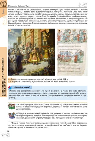28
1
Виникненнятастановлення
київськоїрусі
Утворення Київської Русі
тисячі. І прибув він до Цесарограда, а греки замкнули Суд* і город заперли. І вийшов
Олег на берег, і повелів воям виволокти кораблі на берег… І повелів Олег воям своїм
колеса зробити і поставити кораблі на колеса. А коли настав попутний вітер, напнули
вони паруси, рушили з поля, і пішов Олег до города. І зажадав Олег, щоб вони данину
дали на дві тисячі кораблів: по дванадцять гривень на чоловіка, а в кораблі було по со-
рок мужів. І згодилися греки на це, і стали греки миру просити, щоби не пустошив він
Грецької землі… І повісив Олег щита свого на Золотих воротах, знаменуючи перемогу,
і пішов од Цесарограда».
1 2
1. Фрагмент картини-реконструкції літописних подій 907 р.
2. Сторінка з літопису, присвячена подіям за доби правління Олега.
Роботу над джерелом завершує 3-й крок: поясніть, у чому для себе вбачаєте
цінність джерела; стисло висловте своє ставлення до описаних подій або діячів.
Опрацюйте документ крок за кроком, дотримуючись запропонованого алго­
ритму.
● Схарактеризуйте діяльність Олега за планом: а) об’єднання земель навколо
Києва; б) стосунки із сусідами: варягами, уграми; в) походи проти Візантії, укла-
дення договорів.
Обміркуйте в групах, чому історія Київської держави за перших князів багата на ле-
гендарні подробиці. Наведіть приклади відомих вам літописних фактів, які історики
вважають реальними. Спростуйте відомі вам легендарні свідчення літописця.
* Вхід у гавань Константинополя для непрошених гостей візантійці перекрива­
ли, натягнувши величезний ланцюг, прикріплений до кам’яних веж на берегах
затоки Суд (ще її називали Золотий Ріг).
Зверніть увагу!
 