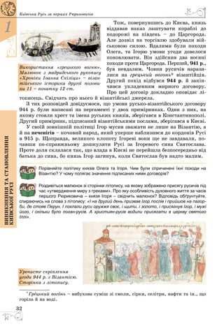 32
1
Виникненнятастановлення
київськоїрусі
Київська Русь за перших Рюриковичів
Тож, повернувшись до Києва, князь
віддавав наказ лаштувати кораблі до
подорожі на південь  – до Царгорода.
Але дозвіл на торгівлю здобували вій­
ськовою силою. Вдалими були походи
Олега, та Ігорю умови угоди довелося
поновлювати. Він здійснив два воєнні
походи проти Царгорода. Перший, 941 р.,
був невдалим. Човни русичів нарази­
лися на грецький вогонь* візантійців.
Другий похід відбувся 944 р. й закін­
чився укладенням мирного договору.
Про цей договір докладно оповідає лі­
тописець. Свідчать про нього й візантійські джерела.
З тих розповідей довідуємося, що умови русько-візантійського договору
944 р. були написані на пергаменті у двох примірниках. Один з них, на
якому стояли хрест та імена руських князів, зберігався в Константинополі.
Другий примірник, підписаний візантійськими послами, зберігався в Києві.
У своїй зовнішній політиці Ігор мусив зважати не лише на Візантію, а
й на печенігів – кочовий народ, який уперше наблизився до кордонів Русі
в 915 р. Щоправда, великого клопоту Ігореві вони ще не завдавали, по­
чавши по-справжньому дошкуляти Русі за Ігоревого сина Святослава.
Проте доля склалася так, що влада в Києві не перейшла безпосередньо від
батька до сина, бо князь Ігор загинув, коли Святослав був надто малим.
Порівняйте політику князів Олега та Ігоря. Чим були спричинені їхні походи на
Візантію? У чому полягає значення підписаних ними договорів?
Роздивіться малюнок зі сторінки літопису, на якому зображено присягу русичів під
час «утвердження миру з греками». Про яку особливість духовного життя за часів
першого Рюриковича – князя Ігоря – свідчить малюнок? Відповідь обґрунтуйте,
спираючись на слова з літопису: «І на другий день призвав Ігор послів і прийшов на пагор-
би, де стояв Перун. І поклали руси оружжя своє, і щити, і золото, і присягнув Ігор, і мужі
його, і скільки було поган-русів. А християн-русів водили присягати в церкву святого
Іллі».
Урочисте скріплення
угоди 944 р. з Візантією.
­Сторінка з літопису.
* Грецький вогонь – вибухова суміш зі смоли, сірки, селітри, нафти та ін., що
горіла й на воді.
Використання «грецького вогню».
Малюнок з мадридського рукопису
«Хроніки Іоанна Скіліци» – візан-
тійського історика другої полови-
ни 11 – початку 12 ст.
 