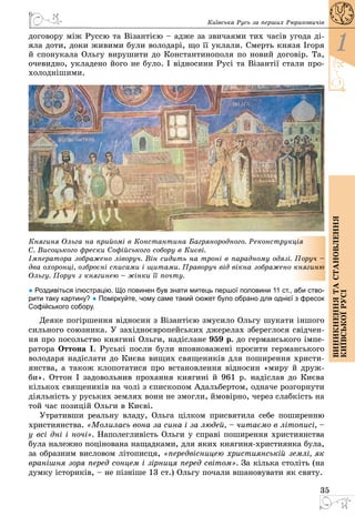 35
1
Виникненнятастановлення
київськоїрусі
Київська Русь за перших Рюриковичів
договору між Руссю та Візантією – адже за звичаями тих часів угода ді­
яла доти, доки живими були володарі, що її уклали. Смерть князя Ігоря
й спонукала Ольгу вирушити до Константинополя по новий договір. Та,
очевидно, укладено його не було. І відносини Русі та Візантії стали про­
холоднішими.
Княгиня Ольга на прийомі в Константина Багрянородного. Реконструкція
С. Висоцького фрески Софійського собору в Києві.
Імператора зображено ліворуч. Він сидить на троні в парадному одязі. Поруч –
два охоронці, озброєні списами і щитами. Праворуч від вікна зображено княгиню
Ольгу. Поруч з княгинею – жінки її почту.
● Роздивіться ілюстрацію. Що повинен був знати митець першої половини 11 ст., аби ство-
рити таку картину? ● Поміркуйте, чому саме такий сюжет було обрано для однієї з фресок
Софійського собору.
Деяке погіршення відносин з Візантією змусило Ольгу шукати іншого
сильного союзника. У західноєвропейських джерелах збереглося свідчен­
ня про посольство княгині Ольги, надіслане 959 р. до германського імпе­
ратора Оттона І. Руські посли були вповноважені просити германського
володаря надіслати до Києва вищих священиків для поширення христи­
янства, а також клопотатися про встановлення відносин «миру й друж­
би». Оттон І задовольнив прохання княгині й 961 р. надіслав до Києва
кількох священиків на чолі з єпископом Адальбертом, одначе розгорнути
діяльність у руських землях вони не змогли, ймовірно, через слабкість на
той час позицій Ольги в Києві.
Утративши реальну владу, Ольга цілком присвятила себе поширенню
християнства. «Молилась вона за сина і за людей, – читаємо в літописі, –
у всі дні і ночі». Наполегливість Ольги у справі поширення християнства
була належно поцінована нащадками, для яких княгиня-християнка була,
за образним висловом літописця, «передвісницею християнській землі, як
вранішня зоря перед сонцем і зірниця перед світом». За кілька століть (на
думку істориків, – не пізніше 13 ст.) Ольгу почали вшановувати як святу.
 