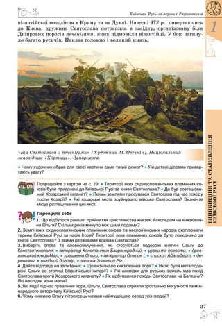 37
1
Виникненнятастановлення
київськоїрусі
Київська Русь за перших Рюриковичів
візантійські володіння в Криму та на Дунаї. Навесні 972 р., повертаючись
до Києва, дружина Святослава потрапила в засідку, організовану біля
Дніпрових порогів печенігами, яких підмовили візантійці. У бою загину­
ло багато русичів. Наклав головою і великий князь.
«Бій Святослава з печенігами» (Художник М. Овечкін). Національний
заповідник «Хортиця», Запоріжжя.
● Чому художник обрав для своєї картини саме такий сюжет? ● Які деталі діорами привер-
тають увагу?
Попрацюйте з картою на с. 29. ● Території яких східнослов’янських племінних со-
юзів були приєднані до Київської Русі за князя Святослава? ● Де був розташова-
ний Хозарський каганат? ● Якими землями просувався Святослав під час походу
проти Хозарії? ● Які хозарські міста зруйнувало військо Святослава? Визначте
місце розташування цих міст.
Перевірте себе
1. Що відбулося раніше: прийняття християнства князем Аскольдом чи князюван-
ня Ольги? Скільки років минуло між цими подіями?
2. Землі яких східнослов’янських племінних союзів та неслов’янських народів охоплювали
терени Київської Русі за часів Ігоря? Території яких племінних союзів було приєднано за
князя Святослава? З якими державами воював Святослав?
3. Виберіть слова та словосполучення, які стосуються подорожі княгині Ольги до
Константинополя: ● імператор Константин Багрянородний, ● уроки та погости, ● древ-
лянський князь Мал, ● хрещення Ольги, ● імператор Оттон І, ● єпископ Адальберт, ● де-
ревляни, ● вигідний договір, ● затока Золотий Ріг.
4. Дайте відповіді на запитання: ● Що визначало князювання Ігоря? ● Якою була мета подо-
рожі Ольги до столиці Візантійської імперії? ● Які наслідки для руських земель мав похід
Святослава проти Хозарського каганату? ● Як відбувалися походи Святослава на Балкани?
Які наслідки вони мали?
5. Які події під час правління Ігоря, Ольги, Святослава сприяли зростанню могутності та між-
народного авторитету Київської Русі?
6. Чому княгиню Ольгу літописець назвав наймудрішою серед усіх людей?
 