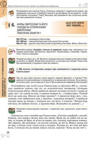 38
1
Виникненнятастановлення
київськоїрусі
Князь Святослав та його походи за історичними ­джерелами
Розповідаючи про княгиню Ольгу, літописець порівнює її з вранішньою зорею, яка
передвіщає схід сонця. Спробуйте пояснити цю метафору. Як ви думаєте, чи був
об’єктивним літописець? Чому? Висловте свої міркування про історичних діячів,
про яких довідалися на уроці.
§ 6.	 Князь Святослав та його
походи за історичними
­джерелами.
ПРАКТИЧНЕ ЗАНЯТТЯ 1
«Багато воєн
він чинив...»
964–972 рр. – князювання Святослава.
967–968 рр. – перший Балканський похід князя Святослава.
969–971 рр. – другий похід Святослава на Дунайську Болгарію. Війна з Візантією.
Виконайте вправу «Знайдіть спільне та відмінне» серед назв, пов’язаних з по-
ходами Святослава: Аркадіополь, Доростол, Переяславець, Семендер, Саркел,
Ітіль. Поясніть відповідь.
Роздивіться карту на с. 29. Визначте напрямки воєнних походів князя Святослава,
установіть їх перебіг. Якими були результати та наслідки цих походів? Чому князь
був зацікавлений у підкоренні саме цих земель?
1. Що відомо з історичних джерел про зовнішність і характер князя
Святослава?
Про які риси вдачі руського князя свідчить поданий фрагмент з літопису? Роз­
дивіться літописні малюнки та порівняйте їх зі свідченням літописця. Як на малюн-
ку втілено події, про які йдеться в тексті? Де на малюнках зображено Святослава?
Розповідаючи про похід князя Святослава на Балкани 967 р., літопи-
сець наводить переказ про те, як візантійський імператор з’ясовував
Святославову вдачу: «Коли прийшли грецькі посланці до нього і піднесли
дари, він і не глянув на них, а повелів сховати їх... І мовив один: “Спитай
його ще один раз. Пошли ще йому оружжя”. І принесли йому меч, і він,
узявши, став любуватися ним, і хвалити, і дякувати цесареві”. І прийшли
послані назад до цесаря, і повідали все, що було. І сказали: “Лютим буде
сей муж, бо майном нехтує, а оружжя бере. Згоджуйся на данину”...»
Порівняйте реконструкцію портрета і словесний опис зовнішності князя Свято­
слава.
Літописець так оповідав про Святослава: «Сам був хоробрий і легкий.
Ходячи, яко пардус, багато воєн він чинив. Возів же за собою він не во­
зив, ні казана не брав, ні м’яса не варив, але, потонку нарізавши конину,
або звірину, або воловину і на вуглях спікши, це він їв. Навіть шатра він
не мав, а пітник слав і сідло клав у головах. Такими ж і всі інші вої його
були. І посилав він до інших земель послів, кажучи: “Хочу на вас іти”».
 