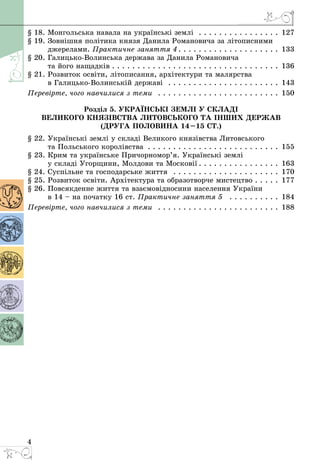4
§ 18. Монгольська навала на українські землі  . . . . . . . . . . . . . . . . . 127
§ 19. Зовнішня політика князя Данила Романовича за літописними
джерелами. Практичне заняття 4  .  .  .  .  .  .  .  .  .  .  .  .  .  .  .  .  .  .  .  . 133
§ 20. Галицько-Волинська держава за Данила Романовича
та його нащадків  .  .  .  .  .  .  .  .  .  .  .  .  .  .  .  .  .  .  .  .  .  .  .  .  .  .  .  .  .  .  .  .  . 136
§ 21. Розвиток освіти, літописання, архітектури та малярства
в Галицько-Волинській державі  . . . . . . . . . . . . . . . . . . . . . . . 143
Перевірте, чого навчилися з теми  . . . . . . . . . . . . . . . . . . . . . . . . . 150
Розділ 5. Українські землі у складі
Великого князівства Литовського та інших держав
(друга половина 14–15 ст.)
§ 22. Українські землі у складі Великого князівства Литовського
та Польського королівства . . . . . . . . . . . . . . . . . . . . . . . . . . . 155
§ 23. Крим та українське Причорномор’я. Українські землі
у складі Угорщини, Молдови та Московії  .  .  .  .  .  .  .  .  .  .  .  .  .  .  .  . 163
§ 24. Суспільне та господарське життя  . . . . . . . . . . . . . . . . . . . . . . 170
§ 25. Розвиток освіти. Архітектура та образотворче мистецтво . . . . . 177
§ 26. Повсякденне життя та взаємовідносини населення України
в 14 – на початку 16 ст. Практичне заняття 5  . . . . . . . . . . . 184
Перевірте, чого навчилися з теми  . . . . . . . . . . . . . . . . . . . . . . . . . 188
 