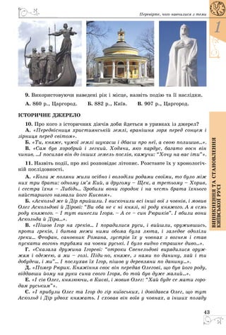 43
1
Виникненнятастановлення
київськоїрусі
Перевірте, чого навчилися з теми
9. Використовуючи наведені рік і місце, назвіть подію та її наслідки.
А. 860 р., Царгород.   Б. 882 р., Київ.   В. 907 р., Царгород.
ІСТОРИЧНЕ ДЖЕРЕЛО
10. Про кого з історичних діячів доби йдеться в уривках із джерел?
А. «Передвісниця християнській землі, вранішня зоря перед сонцем і
зірниця перед світом».
Б. «Ти, княже, чужої землі шукаєш і дбаєш про неї, а свою полишив...».
В. «Сам був хоробрий і легкий. Ходячи, яко пардус, багато воєн він
­чинив. ...І посилав він до інших земель послів, кажучи: “Хочу на вас іти”».
11. Назвіть події, про які розповідає літопис. Розставте їх у хронологіч­
ній послідовності.
А. «Коли ж поляни жили осібно і володіли родами своїми, то було мiж
них три брати: одному ім’я Кий, а другому – Щек, а третьому – Хорив,
і сестра їхня – Либідь... Зробили вони городок і на честь брата їхнього
найстаршого назвали його Києвом».
Б. «Аскольд же й Дір прийшли. І вискочили всі інші вої з човнів, і мовив
Олег Аскольдові й Дірові: “Ви оба не є ні князі, ні роду княжого. А я єсмь
роду княжого. – І тут винесли Ігоря. – А се – син Рюриків”. І вбили вони
Аскольда й Діра...».
В. «Пішов Ігор на греків... І порадилися руси, і вийшли, оружившись,
проти греків, і битва межи ними обома була люта, і заледве одоліли
греки... Феофан, сановник Романа, зустрів їх у човнах з вогнем і став
пускати вогонь трубами на човни руські. І було видно страшне диво...».
Г. «Сказала дружина Ігореві: “отроки Свенельдові вирядилися оруж-
жям і одежею, а ми – голі. Піди-но, княже, з нами по данину, хай і ти
добудеш, і ми”... І послухав їх Ігор, пішов у деревляни по данину...».
Д. «Помер Рюрик. Княжіння своє він передав Олегові, що був його роду,
віддавши йому на руки сина свого Ігоря, бо той був дуже малий...».
Е. «І сів Олег, князюючи, в Києві, і мовив Олег: “Хай буде се мати горо-
дам руським”».
Є. «І прибули Олег та Ігор до гір київських, і довідався Олег, що тут
Аскольд і Дір удвох княжать. І сховав він воїв у човнах, а інших позаду
 