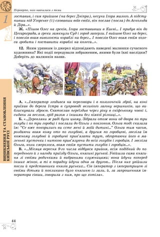 44
1
Виникненнятастановлення
київськоїрусі
Перевірте, чого навчилися з теми
зоставив, і сам прийшов (на берег Дніпра), несучи Ігоря малого. А підсту­
пивши під Угорське (і) сховавши воїв своїх, він послав (посла) до Аскольда
й Діра...».
Ж. «Пішов Олег на греків, Ігоря зоставивши в Києві... І прибув він до
Цесарограда, а греки замкнули Суд і город заперли. І вийшов Олег на берег,
і повелів воям виволокти кораблі на берег... І повелів Олег воям своїм коле-
са зробити і поставити кораблі на колеса...».
12.	 Яким уривкам із джерел відповідають наведені малюнки сучасного
художника? Які події передували зображеним, якими були їхні наслідки?
Доберіть до малюнків назви.
А. «...Імператор згодився на переговори і в позолоченій зброї, на коні
приїхав до берега Істра в супроводі великого загону вершників, що ви-
блискували зброєю. Святослав переїздив через ріку в скіфському човні і,
сидячи за веслом, гріб разом з іншими без ніякої різниці...».
Б. «...Деревляни ж раді були цьому. Зібрали отож вони од двора по три
голуби і по три горобці і послали до Ольги з поклоном. Ольга тоді сказала
їм: “Се вже покорились ви єсте мені й моїй дитині...” Ольга тим часом,
роздаючи воям кому ото по голубові, а другим по горобцеві, звеліла їм
кожному голубові й горобцеві прив’язати трут, обгортаючи його в ма-
ленькі хусточки і ниткою прив’язуючи до всіх голубів і горобців. І звеліла
Ольга, коли смерклося, воям своїм пустити голубів і горобців...».
В. «...Місяця вересня 9-го числа відбувся прийом, всім подібний до по-
переднього й з нагоди приїзду Ольги, княгині руської. Увійшла сама княги-
ня зі своїми родичками й вибраними служницями; вона йдучи поперед
інших жінок, а ті в порядку йдучи одна за другою... Після них увійшли
посли й представники князів руських... Сів імператор з імператрицею зі
своїми дітьми й покликано було княгиню із зали, й, за запрошенням ім-
ператора сівши, говорила з ним, про що хотіла».
 