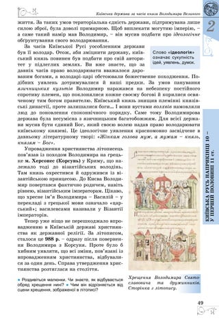 49
Київська держава за часів князя Володимира Великого
2
Київськарусьнаприкінці10–
упершійполовині11ст.
життя. За таких умов територіальна єдність держави, підтримувана лише
силою зброї, була доволі примарною. Щоб випле­кати могутню імперію, –
а саме такий намір мав Володимир, – він мусив подбати про ідеологічне
обґрунтування свого володарювання.
За часів Київської Русі уособленням держави
був її володар. Отож, аби зміцнити державу, київ­
ський князь повинен був подбати про свій автори­
тет у підлеглих землях. Ви вже знаєте, що за
давніх часів право во­лодарювати вважалося даро­
ваним богами, а володарі-царі обстоювали божественне походження. По­
дібних уявлень дотримувалися й наші предки. За умов панування
язичницьких культів Володимир наражався на небезпеку постійного
спротиву племен, що поклонялися кожне своєму богові й корилися освя­
ченому тим богом правителю. Київський князь знищив племінні князів­
ські династії, проте залишалися боги… І вони вустами волхвів намовляли
люд до поновлення споконвічного порядку. Саме тому Володимирова
держава була несумісна з язичницьким багатобожжям. Для всієї держа­
ви мусив бути єдиний Бог, який своєю волею надав право володарювати
київському князеві. Це ідеологічне уявлення красномовно засвідчене в
давньому літературному творі: «Жінкам голова муж, а мужам – князь,
князям – Бог».
Упровадження християнства літописець
пов’язав із походом Володимира на грець­
ке м. Херсонес (Корсунь) у Криму, що на­
лежало тоді до візантійських володінь.
Там князь охрестився й одружився із ві­
зантійською принцесою. До Києва Володи­
мир повертався фактично родичем, навіть
рівнею, візантійським імператорам. Цікаво,
що хресне ім’я Володимира – Василій – у
перекладі з грецької мови означало «цар­
ський»; василевсами називали у Візантії
імператорів.
Тепер уже ніщо не перешкоджало впро­
вадженню в Київській державі християн­
ства як державної релігії. За літописом,
сталося це 988 р. – одразу після повернен­
ня Володимира з Корсуня. Проте було б
хибним уявляти, що всі зміни, пов’язані із
впровадженням християнства, відбували­
ся за один день. Справа утвердження хрис­
тиянства розтяглася на століття.
● Роздивіться малюнки. Чи знаєте, як відбувається
обряд хрещення нині? ● Чим він відрізняється від
сцени хрещення, зображеної в літописі?
Слово «ідеологія»
оз­­начає сукупність
ідей, уявлень, думок.
Хрещення Володимира Свято­
сла­вовича та дружинників.
Сто­рінка з літопису.
 