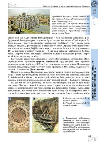 51
Київська держава за часів князя Володимира Великого
2
Київськарусьнаприкінці10–
упершійполовині11ст.
стіни, вал і рів. До «міста Володимира» – так називають дитинець, роз­
будований Володимиром, – можна було потрапити через в’їзні ворота. Їх
було кілька, проте парадними вважалися Софійські (таку назву вони
дістали згодом), розташовані з південного боку. Археологам пощастило
дослідити залишки Софійських воріт: довжина їхніх стін дорівнювала
10 м, ширина проїзної частини – 4 м; над стінами здіймалася бойова
вежа. Ворота були захищені високим валом і глибоким ровом, через
який було перекинуто міст.
Ще більше враження справляло «місто Володимира» ізсередини. Його
окрасою була мурована церква Богородиці, будівництво якої тривало
впродовж семи років від 989 р. На утримання церкви князь Володимир
наказав віддавати десяту частину своїх прибутків. Ось чому, свідчив літо­
писець, її називали Десятинною.
Поряд із церквою Богородиці розташовувалися розкішні князівські па-
лаци – саме тут Володимир справляв гучні бенкети. На дитинці мешкали
й найбагатші київські можновладці. «Місто Володимира» мало кілька
вулиць, які пролягали від воріт до центральної площі – Бабиного торжка.
Та хоч би як зріс дитинець за часів Володимира, він усе ж був лише
частиною Києва – нехай і центральною, проте аж ніяк не найзаселені­
шою. По-справжньому вирувало життя на київському Подолі. Археологи
встановили, що серед його мешканців були купці та майстровий люд –
гончарі, кожум’яки, ювеліри тощо. Велику частину Подолу займало київ­
Фрагмент макета «міста Володими-
ра» кінця 10 ст. з Десятинною церк-
вою. Реконструкція.
Зовнішній вигляд будівлі дослідники
реконструюють по-різному, проте ві-
домо, що вона була споруджена із
­цегли-плінфи й природного каменю,
мала кілька бань.
1. Фрагмент підлоги Деся-
тинної церкви.
2. Тризуб на цеглині Деся-
тинної церкви.
1 2
● Роздивіться зображення
князівського знака династії
Рюриковичів. ● Які версії про
походження цього знака ви
знаєте? Зробіть висновки про
витоки української національ-
ної символіки.
 