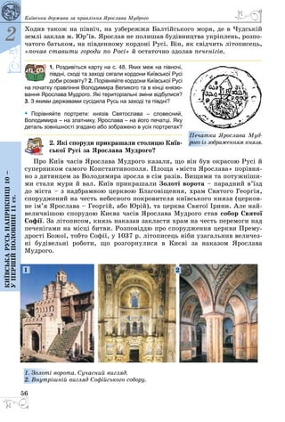 56
2
Київськарусьнаприкінці10–
упершійполовині11ст.
Київська держава за правління Ярослава Мудрого
Ходив також на північ, на узбережжя Балтійського моря, де в Чудській
землі заклав м. Юр’їв. Ярослав не полишав будівництва укріплень, розпо­
чатого батьком, на південному кордоні Русі. Він, як свідчить літописець,
«почав ставити городи по Росі» й остаточно здолав печенігів.
1. Роздивіться карту на с. 48. Яких меж на півночі,
півдні, сході та заході сягали кордони Київської Русі
доби розквіту? 2. Порівняйте кордони Київської Русі
на початку правління Володимира Великого та в кінці князю-
вання Ярослава Мудрого. Які територіальні зміни відбулися?
3. З якими державами сусідила Русь на заході та півдні?
• Порівняйте портрети: князів Святослава  – словесний,
Володимира – на златнику, Ярослава – на його печатці. Яку
деталь зовнішності згадано або зображено в усіх портретах?
2. Які споруди прикрашали столицю Київ­
ської Русі за Ярослава Мудрого?
Про Київ часів Ярослава Мудрого казали, що він був окрасою Русі й
суперником самого Константинополя. Площа «міста Ярослава» порівня­
но з дитинцем за Володимира зросла в сім разів. Вищими та потужніши­
ми стали мури й вал. Київ прикрашали Золоті ворота – парадний в’їзд
до міста – з надбрамною церквою Благовіщення, храм Святого Георгія,
споруджений на честь небесного покровителя київського князя (церков­
не ім’я Ярослава – Георгій, або Юрій), та церква Святої Ірини. Але най­
величнішою спорудою Києва часів Ярослава Мудрого став собор Святої
Софії. За літописом, князь наказав закласти храм на честь перемоги над
печенігами на місці битви. Розповіддю про спорудження церкви Прему­
дрості Божої, тобто Софії, у 1037 р. літописець ніби узагальнив величез­
ні будівельні роботи, що розгорнулися в Києві за наказом Ярослава
Мудрого.
1 2
1. Золоті ворота. Сучасний вигляд.
2. Внутрішній вигляд Софійського собору.
Печатка Ярослава Муд­
рого із зображенням князя.
 