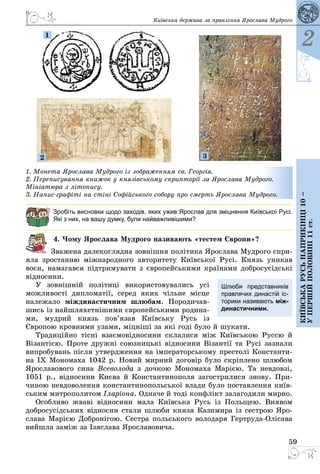 59
2
Київськарусьнаприкінці10–
упершійполовині11ст.
Київська держава за правління Ярослава Мудрого
1
2 3
1. Монета Ярослава Мудрого із зображенням св. Георгія.
2. Переписування книжок у князівському скрипторії за Ярослава Мудрого.
Мініатюра з літопису.
3. Напис-графіті на стіні Софійського собору про смерть Ярослава Мудрого.
Зробіть висновки щодо заходів, яких ужив Ярослав для зміцнення Київської Русі.
Які з них, на вашу думку, були найважливішими?
4. Чому Ярослава Мудрого називають «тестем Європи»?
Зважена далекоглядна зовнішня політика Ярослава Мудрого спри­
яла зростанню міжнародного авторитету Київської Русі. Князь уникав
воєн, намагався підтримувати з європейськими країнами добросусідські
відносини.
У зовнішній політиці використовувались усі
можливості дипломатії, серед яких чільне місце
належало міждинастичним шлюбам. Породичав­
шись із найшляхетнішими європейськими родина­
ми, мудрий князь пов’язав Київську Русь із
Європою кровними узами, міцніші за які годі було й шукати.
Традиційно тісні взаємовідносини склалися між Київською Руссю й
Візантією. Проте дружні союзницькі відносини Візантії та Русі зазнали
випробувань після утвердження на імператорському престолі Константи­
на IX Мономаха 1042 р. Новий мирний договір було скріплено шлюбом
Ярославового сина Всеволода з дочкою Мономаха Марією. Та невдовзі,
1051 р., відносини Києва й Константинополя загострилися знову. При­
чиною невдоволення константинопольської влади було поставлення київ­
ським митрополитом Іларіона. Одначе й тоді конфлікт залагодили мирно.
Особливо жваві відносини мала Київська Русь із Польщею. Виявом
добросусідських відносин стали шлюби князя Казимира із сестрою Яро­
слава Марією Добронігою. Сестра польського володаря Гертруда-Олісава
вийшла заміж за Ізяслава Ярославовича.
Шлюби представників
правлячих династій іс-
торики називають між-
династичними.
 