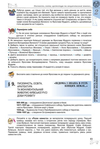 61
2
Київськарусьнаприкінці10–
упершійполовині11ст.
Писемність, освіта, архітектура та монументальний живопис...
Побутує думка, що тільки той, хто був великим у своїх діяннях за життя, може
отримати від нащадків ім’я Великий. Проте чимало прихильників і в протилежної
думки: насправді, мало що залежить від особистих якостей людини; пам’ять про
діячів є дуже умовною, бо підносить іноді не справжніх героїв, а тих, хто скорис-
тався із ситуації. А яку думку вважаєте слушною ви? Спираючись на факти з біо-
графії князів Володимира Великого та Ярослава Мудрого, доберіть щонайменше
п’ять аргументів на її користь.
Перевірте себе
1. На які роки припадає князювання Ярослава Мудрого в Києві? Яка з подій зга­
дується в літописі раніше: спорудження Софійського собору чи заснування
Печерського монастиря?
2. Як змінилася територія Київської держави за Ярослава Мудрого порівняно з початком
правління Володимира Великого? З якими державами сусідила Русь на заході та сході?
3. Виберіть імена та країни, які стосуються зовнішньої політки великого князя Ярослава:
• Візантія, • Константин Мономах, • Генріх І Капет, • Анна Ярославівна, • Єлизавета
Ярославівна, • Норвегія, • Франція, • Литва, • Святослав Ігорович, • Інгігерда, • Швеція,
• Польща, • Всеволод Ярославович.
4. Дайте визначення понять: • монастир, • чернець, • митрополит, • собор, • графіті,
• мозаїка.
5. Доберіть факти, що конкретизують кожен з напрямків державної політики ве­ликого кня-
зя  київського Ярослава Володимировича. Поясніть, чому нащадки назвали Ярослава
Мудрим.
6. Поясніть образну назву параграфа «З мудрістю у розумі й серці».
Висловте своє ставлення до князя Ярослава як до людини та державного діяча.
§ 9.	 Писемність, освіта,
архітектура
та монументальний
живопис Київської Русі
доби розквіту
«Відома і знана в усіх
кінцях землі…»
989–996 рр. – спорудження Десятинної церкви в Києві.
1017–1037 рр. – спорудження Софійського собору, будівництво укріплень навколо
«міста Ярослава», Золотих воріт у Києві.
1036 рр. – будівництво Спасо-Преображенського собору в Чернігові.
1056–1057 рр. – створення Остромирового євангелія.
Пограйте в гру «Разок намиста» за матеріалом попереднього уроку. Перший
­гравець називає ім’я когось з історичних діячів того періоду (приміром, Яро­-
с­лав Мудрий). Наступний повторює назване попереднім і додає якесь своє слово,
словосполучення за темою (наприклад, Ярослав Мудрий, Софія Київська).
Третій ­повторює твердження попередників, додаючи своє (Ярослав Мудрий, Софія
Київська,  Золоті ворота…). Той, хто довго мовчить або помиляється, вибуває з гри.
Переможе гравець, який, додавши останнє слово, правильно повторить увесь разок
намистин-слів.
 