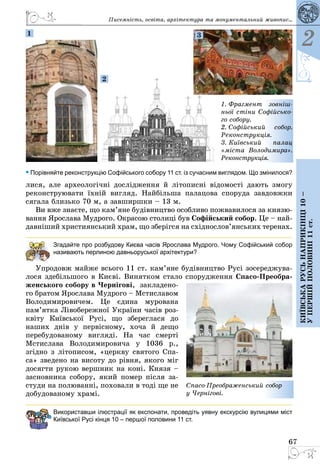 67
2
Київськарусьнаприкінці10–
упершійполовині11ст.
• Порівняйте реконструкцію Софійського собору 11 ст. із сучасним виглядом. Що змінилося?
лися, але археологічні дослідження й ­літописні відомості дають змогу
реконструювати їхній вигляд. Найбільша палацова споруда завдовжки
сягала близько 70 м, а завширшки – 13 м.
Ви вже знаєте, що кам’яне будівництво особливо пожвавилося за князю­
вання Ярослава Мудрого. Окрасою столиці був Софійський собор. Це – най­
давніший християнський храм, що зберігся на східнослов’янських теренах.
Згадайте про розбудову Києва часів Ярослава Мудрого. Чому Софійський собор
називають перлиною давньоруської архітектури?
Упродовж майже всього 11 ст. кам’яне будівництво Русі зосереджува­
ло­ся здебільшого в Києві. Винятком стало спо­рудження Спасо-Преобра-
женського собору в Чернігові, закладено­
го братом Ярослава Мудрого – Мстиславом
Володимировичем. Це єдина мурована
пам’ятка Лівобережної України часів роз­
квіту Київської Русі, що зберег­лася до
наших днів у первісному, хоча й дещо
перебудованому вигляді. На час смерті
Мстислава Володимировича у 1036  р.,
згідно з лі­тописом, «церкву святого Спа­
са» зведено на висоту до рівня, якого міг
досягти рукою вершник на коні. Князя –
засновника собору, який помер після за­
студи на полюванні, поховали в тоді ще не
добудованому храмі.
Використавши ілюстрації як експонати, проведіть уявну екскурсію вулицями міст
Київської Русі кінця 10 – першої половини 11 ст.
Спасо-Преображенський собор
у Чернігові.
1. Фрагмент зовніш-
ньої стіни Софійсько-
го собору.
2. Софійський собор.
Реконструкція.
3. Київський палац
«міста Володимира».
Реконструкція.
1
2
3
Писемність, освіта, архітектура та монументальний живопис...
 
