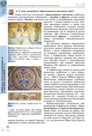 68
2
Київськарусьнаприкінці10–
упершійполовині11ст.
4. У чому своєрідність образотворчого мистецтва доби?
Серед пам’яток тогочасного образотворчого мистецтва найбільше
вражають монументальні зображення – мозаїки та фрески, якими оздоб­
лювали храми. Мозаїку викладали на стінах із різнобарвних шматочків
смальти – сплаву свинцю та скла. Тех­
ніка виконання мозаїк, а також їхні
художні особливості зазнали впливу
візантійських традицій, проте дослідни­
ки переконані, що їх творили й руські
майстри. Ще більшою са­мобутністю
відзначалися фрески  – основний різ­
новид тогочасного монументального
малярства.
На мозаїках, фресках зображували
здебільшого Ісуса Христа, Богоматір,
апостолів, святих, біблійні сцени тощо.
Кожне з таких зображень створювали
за суворими церковними приписами.
Утім, у Софійському соборі багато й
світських фресок, зокрема вже відома
вам «Зустріч Ольги з візантійським
імператором», або портрет Ярослава
Мудрого, або фреска із зображенням
музик тощо.
У Софійському соборі до наших днів
збереглося найбільше у світі зібран-
ня мозаїк і фресок першої половини
11 ст. – 260 м2 мозаїк і 3000 м2 фресок.
Мозаїчними зображеннями оздоблено
стіни й підлогу головного київського
храму. Кубики смальти (розміром 1 см3)
втискали в сирий тиньк. Про мис­тецьку
довершеність мозаїк свідчить їх кольо­
рове багатство. Дослідники налі­чують
35 відтінків зеленого кольору, 31 – чер­
воного, 44 – жовтого. Усього ж у київ­
ських мозаїках використано 18 основ­них
кольорів зі 143 відтінками.
Найвеличнішими мозаїчними зоб­
раженнями Софійського собору є Бого-
матір Оранта та Христос Вседержитель.
Перед тими, хто входив до храму, від­
кривалася велична постать Богоматері,
заввишки 6 метрів. Богоматір здіймає
до небес руки й підносить до Сина не­
впинну молитву за людей: Оранта – та, що молиться. Образ Ісуса Христа
зображено в зеніті центральної бані.
Фреска Софійського собору в Києві
із зображенням музик.
На цій фресці зображено справжній
оркестр, адже кожен з музикантів
має свій музичний інструмент.
Тут і величезна ліра, й орган, і
флейта.
Фрагменти мозаїк Софійського со-
бору.
• Чому, на вашу думку, від початку
другого десятиліття 12 ст. стіни храмів
Київської Русі перестали оздоблювати
мозаїками?
Писемність, освіта, архітектура та монументальний живопис...
 