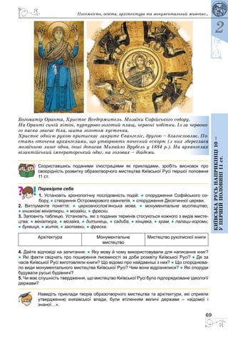 69
2
Київськарусьнаприкінці10–
упершійполовині11ст.
Богоматір Оранта, Христос Вседержитель. Мозаїки Софійського собору.
На Оранті синій хітон, пурпурово-золотий плащ, червоні чобітки. Із-за червоно-
го паска звисає біла, шита золотом хусточка.
Христос однією рукою притискає закрите Євангеліє, другою – благословляє. По-
стать оточена архангелами, що утворюють почесний ескорт (з них збереглася
мозаїчною лише одна, інші дописав Михайло Врубель у 1884 р.). На архангелах
візантійський імператорський одяг, на головах – діадеми.
Скориставшись поданими ілюстраціями як прикладами, зробіть висновок про
­своєрідність розвитку образотворчого мистецтва Київської Русі першої половини
11 ст.
Перевірте себе
1. Установіть хронологічну послідовність подій: ● спорудження Софійського со-
бору, ● створення Остромирового євангелія, ● спорудження Десятинної церкви.
2. Витлумачте поняття: ●  церковнослов’янська мова, ●  монументальне мистецтво,
● книжкові мініатюри, ● мозаїки, ● фрески.
3. Заповніть таблицю. Установіть, які з поданих термінів стосуються кожного з видів мисте-
цтва: ● мініатюра, ● мозаїка, ● дитинець, ● садиба, ● кінцівка, ● храм, ● палаци-хороми,
● буквиця, ● житія, ● заставки, ● фреска.
Архітектура Монументальне
мистецтво
Мистецтво рукописної книги
4. Дайте відповіді на запитання: ● Яку мову й чому використовували для написання книг?
● Які факти свідчать про поширення писемності за доби розквіту Київської Русі? ● Де за
часів Київської Русі виготовляли книги? Що відомо про найдавніші з них? ● Що споріднюва-
ло види монументального мистецтва Київської Русі? Чим вони відрізнялися? ● Які споруди
будували руські будівничі?
5. Чи має слушність твердження, що мистецтво Київської Русі було підпорядковане ідеології
держави?
Наведіть приклади творів образотворчого мистецтва та архітектури, які сприяли
утвердженню князівської влади, були втіленням величі держави  – «відомої і
­знаної…».
Писемність, освіта, архітектура та монументальний живопис...
 